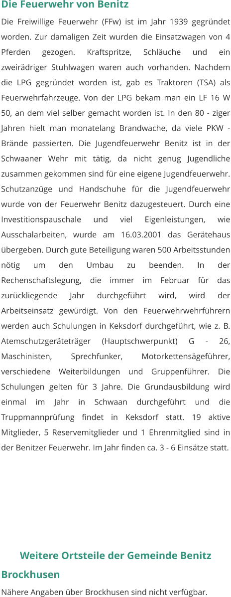 Die Feuerwehr von Benitz Die Freiwillige Feuerwehr (FFw) ist im Jahr 1939 gegründet worden. Zur damaligen Zeit wurden die Einsatzwagen von 4 Pferden gezogen. Kraftspritze, Schläuche und ein zweirädriger Stuhlwagen waren auch vorhanden. Nachdem die LPG gegründet worden ist, gab es Traktoren (TSA) als Feuerwehrfahrzeuge. Von der LPG bekam man ein LF 16 W 50, an dem viel selber gemacht worden ist. In den 80 - ziger Jahren hielt man monatelang Brandwache, da viele PKW - Brände passierten. Die Jugendfeuerwehr Benitz ist in der Schwaaner Wehr mit tätig, da nicht genug Jugendliche zusammen gekommen sind für eine eigene Jugendfeuerwehr. Schutzanzüge und Handschuhe für die Jugendfeuerwehr wurde von der Feuerwehr Benitz dazugesteuert. Durch eine Investitionspauschale und viel Eigenleistungen, wie Ausschalarbeiten, wurde am 16.03.2001 das Gerätehaus übergeben. Durch gute Beteiligung waren 500 Arbeitsstunden nötig um den Umbau zu beenden. In der Rechenschaftslegung, die immer im Februar für das zurückliegende Jahr durchgeführt wird, wird der Arbeitseinsatz gewürdigt. Von den Feuerwehrwehrführern werden auch Schulungen in Keksdorf durchgeführt, wie z. B. Atemschutzgeräteträger (Hauptschwerpunkt) G - 26, Maschinisten, Sprechfunker, Motorkettensägeführer, verschiedene Weiterbildungen und Gruppenführer. Die Schulungen gelten für 3 Jahre. Die Grundausbildung wird einmal im Jahr in Schwaan durchgeführt und die Truppmannprüfung findet in Keksdorf statt. 19 aktive Mitglieder, 5 Reservemitglieder und 1 Ehrenmitglied sind in der Benitzer Feuerwehr. Im Jahr finden ca. 3 - 6 Einsätze statt.   Weitere Ortsteile der Gemeinde Benitz Brockhusen Nähere Angaben über Brockhusen sind nicht verfügbar.