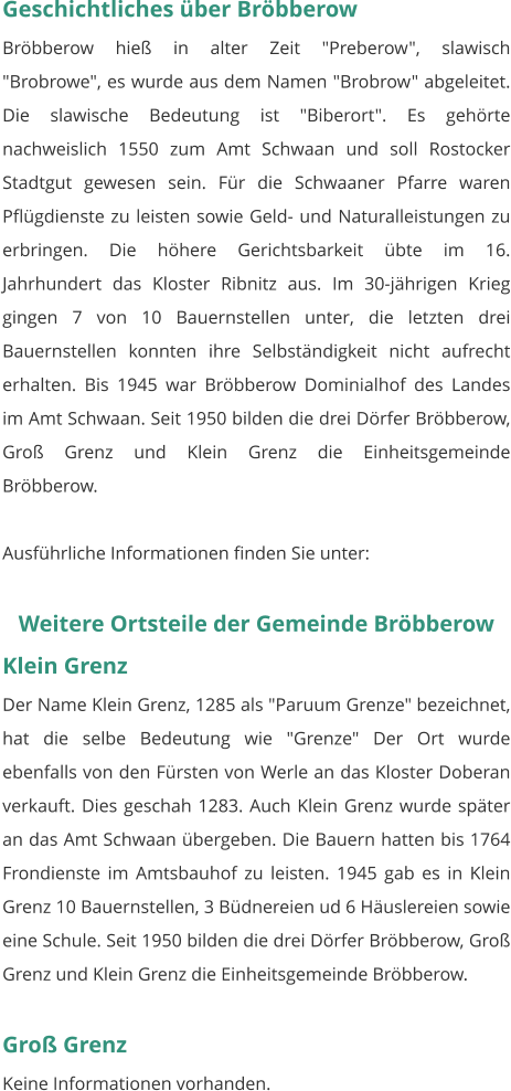 Geschichtliches über Bröbberow Bröbberow hieß in alter Zeit "Preberow", slawisch "Brobrowe", es wurde aus dem Namen "Brobrow" abgeleitet. Die slawische Bedeutung ist "Biberort". Es gehörte nachweislich 1550 zum Amt Schwaan und soll Rostocker Stadtgut gewesen sein. Für die Schwaaner Pfarre waren Pflügdienste zu leisten sowie Geld- und Naturalleistungen zu erbringen. Die höhere Gerichtsbarkeit übte im 16. Jahrhundert das Kloster Ribnitz aus. Im 30-jährigen Krieg gingen 7 von 10 Bauernstellen unter, die letzten drei Bauernstellen konnten ihre Selbständigkeit nicht aufrecht erhalten. Bis 1945 war Bröbberow Dominialhof des Landes im Amt Schwaan. Seit 1950 bilden die drei Dörfer Bröbberow, Groß Grenz und Klein Grenz die Einheitsgemeinde Bröbberow.  Ausführliche Informationen finden Sie unter:   Weitere Ortsteile der Gemeinde Bröbberow Klein Grenz Der Name Klein Grenz, 1285 als "Paruum Grenze" bezeichnet, hat die selbe Bedeutung wie "Grenze" Der Ort wurde ebenfalls von den Fürsten von Werle an das Kloster Doberan verkauft. Dies geschah 1283. Auch Klein Grenz wurde später an das Amt Schwaan übergeben. Die Bauern hatten bis 1764 Frondienste im Amtsbauhof zu leisten. 1945 gab es in Klein Grenz 10 Bauernstellen, 3 Büdnereien ud 6 Häuslereien sowie eine Schule. Seit 1950 bilden die drei Dörfer Bröbberow, Groß Grenz und Klein Grenz die Einheitsgemeinde Bröbberow.   Groß Grenz Keine Informationen vorhanden.