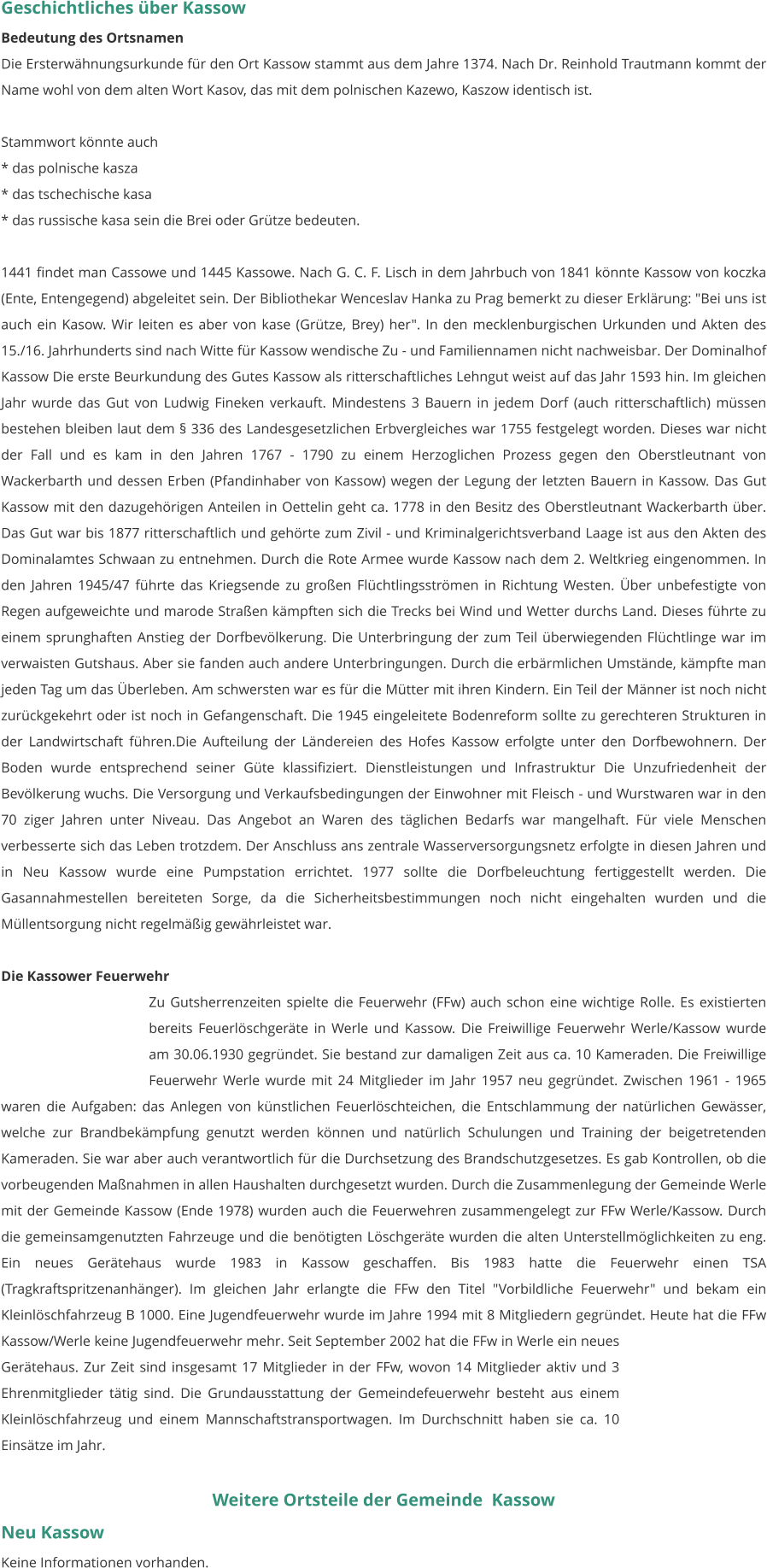 Geschichtliches über Kassow Bedeutung des Ortsnamen Die Ersterwähnungsurkunde für den Ort Kassow stammt aus dem Jahre 1374. Nach Dr. Reinhold Trautmann kommt der Name wohl von dem alten Wort Kasov, das mit dem polnischen Kazewo, Kaszow identisch ist.  Stammwort könnte auch * das polnische kasza * das tschechische kasa * das russische kasa sein die Brei oder Grütze bedeuten.  1441 findet man Cassowe und 1445 Kassowe. Nach G. C. F. Lisch in dem Jahrbuch von 1841 könnte Kassow von koczka (Ente, Entengegend) abgeleitet sein. Der Bibliothekar Wenceslav Hanka zu Prag bemerkt zu dieser Erklärung: "Bei uns ist auch ein Kasow. Wir leiten es aber von kase (Grütze, Brey) her". In den mecklenburgischen Urkunden und Akten des 15./16. Jahrhunderts sind nach Witte für Kassow wendische Zu - und Familiennamen nicht nachweisbar. Der Dominalhof Kassow Die erste Beurkundung des Gutes Kassow als ritterschaftliches Lehngut weist auf das Jahr 1593 hin. Im gleichen Jahr wurde das Gut von Ludwig Fineken verkauft. Mindestens 3 Bauern in jedem Dorf (auch ritterschaftlich) müssen bestehen bleiben laut dem § 336 des Landesgesetzlichen Erbvergleiches war 1755 festgelegt worden. Dieses war nicht der Fall und es kam in den Jahren 1767 - 1790 zu einem Herzoglichen Prozess gegen den Oberstleutnant von Wackerbarth und dessen Erben (Pfandinhaber von Kassow) wegen der Legung der letzten Bauern in Kassow. Das Gut Kassow mit den dazugehörigen Anteilen in Oettelin geht ca. 1778 in den Besitz des Oberstleutnant Wackerbarth über. Das Gut war bis 1877 ritterschaftlich und gehörte zum Zivil - und Kriminalgerichtsverband Laage ist aus den Akten des Dominalamtes Schwaan zu entnehmen. Durch die Rote Armee wurde Kassow nach dem 2. Weltkrieg eingenommen. In den Jahren 1945/47 führte das Kriegsende zu großen Flüchtlingsströmen in Richtung Westen. Über unbefestigte von Regen aufgeweichte und marode Straßen kämpften sich die Trecks bei Wind und Wetter durchs Land. Dieses führte zu einem sprunghaften Anstieg der Dorfbevölkerung. Die Unterbringung der zum Teil überwiegenden Flüchtlinge war im verwaisten Gutshaus. Aber sie fanden auch andere Unterbringungen. Durch die erbärmlichen Umstände, kämpfte man jeden Tag um das Überleben. Am schwersten war es für die Mütter mit ihren Kindern. Ein Teil der Männer ist noch nicht zurückgekehrt oder ist noch in Gefangenschaft. Die 1945 eingeleitete Bodenreform sollte zu gerechteren Strukturen in der Landwirtschaft führen.Die Aufteilung der Ländereien des Hofes Kassow erfolgte unter den Dorfbewohnern. Der Boden wurde entsprechend seiner Güte klassifiziert. Dienstleistungen und Infrastruktur Die Unzufriedenheit der Bevölkerung wuchs. Die Versorgung und Verkaufsbedingungen der Einwohner mit Fleisch - und Wurstwaren war in den 70 ziger Jahren unter Niveau. Das Angebot an Waren des täglichen Bedarfs war mangelhaft. Für viele Menschen verbesserte sich das Leben trotzdem. Der Anschluss ans zentrale Wasserversorgungsnetz erfolgte in diesen Jahren und in Neu Kassow wurde eine Pumpstation errichtet. 1977 sollte die Dorfbeleuchtung fertiggestellt werden. Die Gasannahmestellen bereiteten Sorge, da die Sicherheitsbestimmungen noch nicht eingehalten wurden und die Müllentsorgung nicht regelmäßig gewährleistet war.  Die Kassower Feuerwehr Zu Gutsherrenzeiten spielte die Feuerwehr (FFw) auch schon eine wichtige Rolle. Es existierten bereits Feuerlöschgeräte in Werle und Kassow. Die Freiwillige Feuerwehr Werle/Kassow wurde am 30.06.1930 gegründet. Sie bestand zur damaligen Zeit aus ca. 10 Kameraden. Die Freiwillige Feuerwehr Werle wurde mit 24 Mitglieder im Jahr 1957 neu gegründet. Zwischen 1961 - 1965 waren die Aufgaben: das Anlegen von künstlichen Feuerlöschteichen, die Entschlammung der natürlichen Gewässer, welche zur Brandbekämpfung genutzt werden können und natürlich Schulungen und Training der beigetretenden Kameraden. Sie war aber auch verantwortlich für die Durchsetzung des Brandschutzgesetzes. Es gab Kontrollen, ob die vorbeugenden Maßnahmen in allen Haushalten durchgesetzt wurden. Durch die Zusammenlegung der Gemeinde Werle mit der Gemeinde Kassow (Ende 1978) wurden auch die Feuerwehren zusammengelegt zur FFw Werle/Kassow. Durch die gemeinsamgenutzten Fahrzeuge und die benötigten Löschgeräte wurden die alten Unterstellmöglichkeiten zu eng. Ein neues Gerätehaus wurde 1983 in Kassow geschaffen. Bis 1983 hatte die Feuerwehr einen TSA (Tragkraftspritzenanhänger). Im gleichen Jahr erlangte die FFw den Titel "Vorbildliche Feuerwehr" und bekam ein Kleinlöschfahrzeug B 1000. Eine Jugendfeuerwehr wurde im Jahre 1994 mit 8 Mitgliedern gegründet. Heute hat die FFw Kassow/Werle keine Jugendfeuerwehr mehr. Seit September 2002 hat die FFw in Werle ein neues Gerätehaus. Zur Zeit sind insgesamt 17 Mitglieder in der FFw, wovon 14 Mitglieder aktiv und 3 Ehrenmitglieder tätig sind. Die Grundausstattung der Gemeindefeuerwehr besteht aus einem Kleinlöschfahrzeug und einem Mannschaftstransportwagen. Im Durchschnitt haben sie ca. 10 Einsätze im Jahr.  Weitere Ortsteile der Gemeinde  Kassow Neu Kassow Keine Informationen vorhanden.
