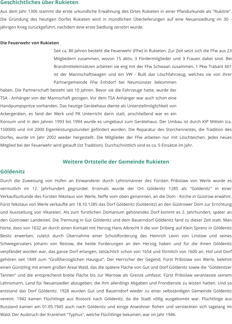 Geschichtliches über Rukieten Aus dem Jahr 1306 stammt die erste urkundliche Erwähnung des Ortes Rukieten in einer Pfandurkunde als "Rukitne". Die Gründung des heutigen Dorfes Rukieten wird in mündlichen Überlieferungen auf eine Neuansiedlung im 30 - jährigen Krieg zurückgeführt, nachdem eine erste Siedlung zerstört wurde.  Die Feuerwehr von Rukieten Seit ca. 80 Jahren besteht die Feuerwehr (FFw) in Rukieten. Zur Zeit setzt sich die FFw aus 23 Mitgliedern zusammen, wovon 15 aktiv, 3 Fördermitglieder und 3 Frauen dabei sind. Bei Brandmitteleinsätzen arbeiten sie eng mit der FFw Schwaan zusammen. 1 Pkw Trabant 601 ist der Mannschaftswagen und ein VW - Bulli das Löschfahrzeug, welches sie von ihrer Partnergemeinde FFw Enhdorf bei Neumünster bekommen haben. Die Partnerschaft besteht seit 10 Jahren. Bevor sie die Fahrzeuge hatte, wurde der TSA - Anhänger von der Mannschaft gezogen. Vor dem TSA Anhänger war auch schon eine Handpumpspritze vorhanden. Das heutige Gerätehaus diente als Unterstellmöglichkeit von Ackergeräten, es fand der Werk und PA Unterricht darin statt, anschließend war es ein Konsum und in den Jahren 1993 bis 1994 wurde es umgebaut zum Gerätehaus. Der Umbau ist durch KIP Mitteln (ca. 150000) und mit 2000 Eigenleistungsstunden gefördert worden. Die Reparatur des Storchennestes, die Tradition des Dorfes, wurde im Jahr 2002 wieder hergestellt. Die Mitglieder der FFw arbeiten nur mit Löschteichen. Jedes neues Mitglied bei der Feuerwehr wird getauft (ist Tradition). Durchschnittlich sind es ca. 5 Einsätze im Jahr.  Weitere Ortsteile der Gemeinde Rukieten Göldenitz Durch die Zuweisung von Hufen an Einwanderer durch Lehnsmänner des Fürsten Pribislaw von Werle wurde es vermutlich im 12. Jahrhundert gegründet. Erstmals wurde der Ort Göldenitz 1285 als "Goldenitz" in einer Verkaufsurkunde des Fürsten Nikolaus von Werle, Neffe vom oben genannten, an die Dom - Kirche in Güstrow erwähnt. Fürst Nikolaus von Werle verkaufte am 18.10.1285 das Dorf Göldenitz (Goldenitz) an den Güstrower Dom zur Errichtung und Ausstattung von Vikareien. Als zum fürstlichen Domanium gehörendes Dorf kommt es 2. Jahrhundert, später an den Güstrower Landesteil. Die Trennung in Gut Göldenitz und dem Bauerndorf Göldenitz fand zu dieser Zeit statt. Man hörte, dass von 1632 an durch einen Kontakt mit Herzog Hans Albrecht II die von Driberg auf Klein Sprenz in Göldenitz Besitz erwerben, zuletzt durch Übernahme einer Schuldforderung des Heinrich Levin von Linstow und seines Schwiegervaters Johann von Restow, die beide Forderungen an den Herzog haben und für die ihnen Göldenitz verpfändet worden war, das ganze Dorf erlangen, tatsächlich schon von 1654 und förmlich von 1600 an. Hof und Dorf gehören seit 1849 zum "Großherzoglichen Hausgut". Der Herrscher der Gegend, Fürst Pribislaw von Werle, belehnt einen Günstling mit einem großen Areal Wald, das die spätere Fläche von Gut und Dorf Göldenitz sowie die "Göldenitzer Tannen" und die entsprechend breite Fläche bis zur Warnow als Grenze umfasst. Fürst Pribislaw veranlasste seinem Lehnsmann, Land für Neuansiedler abzugeben, die ihm allerdings Abgaben und Frondienste zu leisten hatten. Und so entstand das Dorf Göldenitz. 1928 wurden Gut und Bauerndorf wieder zu einer selbständigen Gemeinde Göldenitz vereint. 1942 kamen Flüchtlinge aus Rostock nach Göldenitz, da die Stadt völlig ausgebombt war. Flüchtlinge aus Russland kamen am 01.05.1945 auch nach Göldenitz und einige Anwohner flohen und versteckten sich tagelang im Wald. Der Ausbruch der Krankheit "Typhus", welche Flüchtlinge bekamen, war im Jahr 1946.