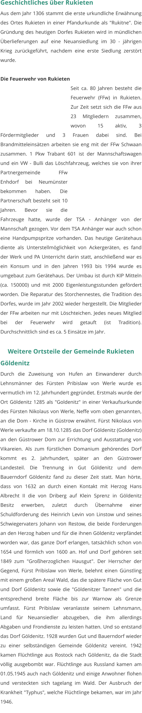 Geschichtliches über Rukieten Aus dem Jahr 1306 stammt die erste urkundliche Erwähnung des Ortes Rukieten in einer Pfandurkunde als "Rukitne". Die Gründung des heutigen Dorfes Rukieten wird in mündlichen Überlieferungen auf eine Neuansiedlung im 30 - jährigen Krieg zurückgeführt, nachdem eine erste Siedlung zerstört wurde.  Die Feuerwehr von Rukieten Seit ca. 80 Jahren besteht die Feuerwehr (FFw) in Rukieten. Zur Zeit setzt sich die FFw aus 23 Mitgliedern zusammen, wovon 15 aktiv, 3 Fördermitglieder und 3 Frauen dabei sind. Bei Brandmitteleinsätzen arbeiten sie eng mit der FFw Schwaan zusammen. 1 Pkw Trabant 601 ist der Mannschaftswagen und ein VW - Bulli das Löschfahrzeug, welches sie von ihrer Partnergemeinde FFw Enhdorf bei Neumünster bekommen haben. Die Partnerschaft besteht seit 10 Jahren. Bevor sie die Fahrzeuge hatte, wurde der TSA - Anhänger von der Mannschaft gezogen. Vor dem TSA Anhänger war auch schon eine Handpumpspritze vorhanden. Das heutige Gerätehaus diente als Unterstellmöglichkeit von Ackergeräten, es fand der Werk und PA Unterricht darin statt, anschließend war es ein Konsum und in den Jahren 1993 bis 1994 wurde es umgebaut zum Gerätehaus. Der Umbau ist durch KIP Mitteln (ca. 150000) und mit 2000 Eigenleistungsstunden gefördert worden. Die Reparatur des Storchennestes, die Tradition des Dorfes, wurde im Jahr 2002 wieder hergestellt. Die Mitglieder der FFw arbeiten nur mit Löschteichen. Jedes neues Mitglied bei der Feuerwehr wird getauft (ist Tradition). Durchschnittlich sind es ca. 5 Einsätze im Jahr.  Weitere Ortsteile der Gemeinde Rukieten Göldenitz Durch die Zuweisung von Hufen an Einwanderer durch Lehnsmänner des Fürsten Pribislaw von Werle wurde es vermutlich im 12. Jahrhundert gegründet. Erstmals wurde der Ort Göldenitz 1285 als "Goldenitz" in einer Verkaufsurkunde des Fürsten Nikolaus von Werle, Neffe vom oben genannten, an die Dom - Kirche in Güstrow erwähnt. Fürst Nikolaus von Werle verkaufte am 18.10.1285 das Dorf Göldenitz (Goldenitz) an den Güstrower Dom zur Errichtung und Ausstattung von Vikareien. Als zum fürstlichen Domanium gehörendes Dorf kommt es 2. Jahrhundert, später an den Güstrower Landesteil. Die Trennung in Gut Göldenitz und dem Bauerndorf Göldenitz fand zu dieser Zeit statt. Man hörte, dass von 1632 an durch einen Kontakt mit Herzog Hans Albrecht II die von Driberg auf Klein Sprenz in Göldenitz Besitz erwerben, zuletzt durch Übernahme einer Schuldforderung des Heinrich Levin von Linstow und seines Schwiegervaters Johann von Restow, die beide Forderungen an den Herzog haben und für die ihnen Göldenitz verpfändet worden war, das ganze Dorf erlangen, tatsächlich schon von 1654 und förmlich von 1600 an. Hof und Dorf gehören seit 1849 zum "Großherzoglichen Hausgut". Der Herrscher der Gegend, Fürst Pribislaw von Werle, belehnt einen Günstling mit einem großen Areal Wald, das die spätere Fläche von Gut und Dorf Göldenitz sowie die "Göldenitzer Tannen" und die entsprechend breite Fläche bis zur Warnow als Grenze umfasst. Fürst Pribislaw veranlasste seinem Lehnsmann, Land für Neuansiedler abzugeben, die ihm allerdings Abgaben und Frondienste zu leisten hatten. Und so entstand das Dorf Göldenitz. 1928 wurden Gut und Bauerndorf wieder zu einer selbständigen Gemeinde Göldenitz vereint. 1942 kamen Flüchtlinge aus Rostock nach Göldenitz, da die Stadt völlig ausgebombt war. Flüchtlinge aus Russland kamen am 01.05.1945 auch nach Göldenitz und einige Anwohner flohen und versteckten sich tagelang im Wald. Der Ausbruch der Krankheit "Typhus", welche Flüchtlinge bekamen, war im Jahr 1946.