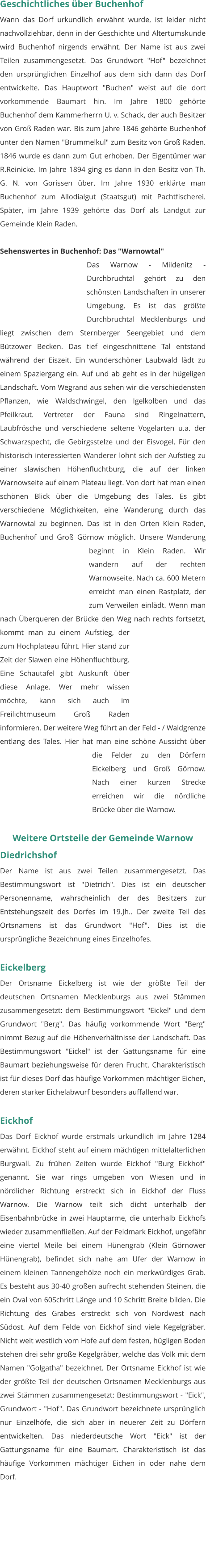 Geschichtliches über Buchenhof Wann das Dorf urkundlich erwähnt wurde, ist leider nicht nachvollziehbar, denn in der Geschichte und Altertumskunde wird Buchenhof nirgends erwähnt. Der Name ist aus zwei Teilen zusammengesetzt. Das Grundwort "Hof" bezeichnet den ursprünglichen Einzelhof aus dem sich dann das Dorf entwickelte. Das Hauptwort "Buchen" weist auf die dort vorkommende Baumart hin. Im Jahre 1800 gehörte Buchenhof dem Kammerherrn U. v. Schack, der auch Besitzer von Groß Raden war. Bis zum Jahre 1846 gehörte Buchenhof unter den Namen "Brummelkul" zum Besitz von Groß Raden. 1846 wurde es dann zum Gut erhoben. Der Eigentümer war R.Reinicke. Im Jahre 1894 ging es dann in den Besitz von Th. G. N. von Gorissen über. Im Jahre 1930 erklärte man Buchenhof zum Allodialgut (Staatsgut) mit Pachtfischerei. Später, im Jahre 1939 gehörte das Dorf als Landgut zur Gemeinde Klein Raden.   Sehenswertes in Buchenhof: Das "Warnowtal" Das Warnow - Mildenitz - Durchbruchtal gehört zu den schönsten Landschaften in unserer Umgebung. Es ist das größte Durchbruchtal Mecklenburgs und liegt zwischen dem Sternberger Seengebiet und dem Bützower Becken. Das tief eingeschnittene Tal entstand während der Eiszeit. Ein wunderschöner Laubwald lädt zu einem Spaziergang ein. Auf und ab geht es in der hügeligen Landschaft. Vom Wegrand aus sehen wir die verschiedensten Pflanzen, wie Waldschwingel, den Igelkolben und das Pfeilkraut. Vertreter der Fauna sind Ringelnattern, Laubfrösche und verschiedene seltene Vogelarten u.a. der Schwarzspecht, die Gebirgsstelze und der Eisvogel. Für den historisch interessierten Wanderer lohnt sich der Aufstieg zu einer slawischen Höhenfluchtburg, die auf der linken Warnowseite auf einem Plateau liegt. Von dort hat man einen schönen Blick über die Umgebung des Tales. Es gibt verschiedene Möglichkeiten, eine Wanderung durch das Warnowtal zu beginnen. Das ist in den Orten Klein Raden, Buchenhof und Groß Görnow möglich. Unsere Wanderung beginnt in Klein Raden. Wir wandern auf der rechten Warnowseite. Nach ca. 600 Metern erreicht man einen Rastplatz, der zum Verweilen einlädt. Wenn man nach Überqueren der Brücke den Weg nach rechts fortsetzt, kommt man zu einem Aufstieg, der zum Hochplateau führt. Hier stand zur Zeit der Slawen eine Höhenfluchtburg. Eine Schautafel gibt Auskunft über diese Anlage. Wer mehr wissen möchte, kann sich auch im Freilichtmuseum Groß Raden informieren. Der weitere Weg führt an der Feld - / Waldgrenze entlang des Tales. Hier hat man eine schöne Aussicht über die Felder zu den Dörfern Eickelberg und Groß Görnow. Nach einer kurzen Strecke erreichen wir die nördliche Brücke über die Warnow.  Weitere Ortsteile der Gemeinde Warnow Diedrichshof Der Name ist aus zwei Teilen zusammengesetzt. Das Bestimmungswort ist "Dietrich". Dies ist ein deutscher Personenname, wahrscheinlich der des Besitzers zur Entstehungszeit des Dorfes im 19.Jh.. Der zweite Teil des Ortsnamens ist das Grundwort "Hof". Dies ist die ursprüngliche Bezeichnung eines Einzelhofes.   Eickelberg Der Ortsname Eickelberg ist wie der größte Teil der deutschen Ortsnamen Mecklenburgs aus zwei Stämmen zusammengesetzt: dem Bestimmungswort "Eickel" und dem Grundwort "Berg". Das häufig vorkommende Wort "Berg" nimmt Bezug auf die Höhenverhältnisse der Landschaft. Das Bestimmungswort "Eickel" ist der Gattungsname für eine Baumart beziehungsweise für deren Frucht. Charakteristisch ist für dieses Dorf das häufige Vorkommen mächtiger Eichen, deren starker Eichelabwurf besonders auffallend war.   Eickhof Das Dorf Eickhof wurde erstmals urkundlich im Jahre 1284 erwähnt. Eickhof steht auf einem mächtigen mittelalterlichen Burgwall. Zu frühen Zeiten wurde Eickhof "Burg Eickhof" genannt. Sie war rings umgeben von Wiesen und in nördlicher Richtung erstreckt sich in Eickhof der Fluss Warnow. Die Warnow teilt sich dicht unterhalb der Eisenbahnbrücke in zwei Hauptarme, die unterhalb Eickhofs wieder zusammenfließen. Auf der Feldmark Eickhof, ungefähr eine viertel Meile bei einem Hünengrab (Klein Görnower Hünengrab), befindet sich nahe am Ufer der Warnow in einem kleinen Tannengehölze noch ein merkwürdiges Grab. Es besteht aus 30-40 großen aufrecht stehenden Steinen, die ein Oval von 60Schritt Länge und 10 Schritt Breite bilden. Die Richtung des Grabes erstreckt sich von Nordwest nach Südost. Auf dem Felde von Eickhof sind viele Kegelgräber. Nicht weit westlich vom Hofe auf dem festen, hügligen Boden stehen drei sehr große Kegelgräber, welche das Volk mit dem Namen "Golgatha" bezeichnet. Der Ortsname Eickhof ist wie der größte Teil der deutschen Ortsnamen Mecklenburgs aus zwei Stämmen zusammengesetzt: Bestimmungswort - "Eick", Grundwort - "Hof". Das Grundwort bezeichnete ursprünglich nur Einzelhöfe, die sich aber in neuerer Zeit zu Dörfern entwickelten. Das niederdeutsche Wort "Eick" ist der Gattungsname für eine Baumart. Charakteristisch ist das häufige Vorkommen mächtiger Eichen in oder nahe dem Dorf.