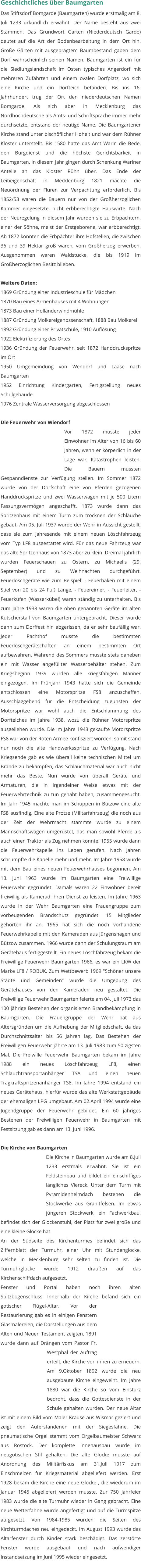 Geschichtliches über Baumgarten Das Stiftsdorf Bomgarde (Baumgarten) wurde erstmalig am 8. Juli 1233 urkundlich erwähnt. Der Name besteht aus zwei Stämmen. Das Grundwort Garten (Niederdeutsch Garde) deutet auf die Art der Bodenbearbeitung in dem Ort hin. Große Gärten mit ausgeprägtem Baumbestand gaben dem Dorf wahrscheinlich seinen Namen. Baumgarten ist ein für die Siedlungslandschaft im Osten typisches Angerdorf mit mehreren Zufahrten und einem ovalen Dorfplatz, wo sich eine Kirche und ein Dorfteich befanden. Bis ins 16. Jahrhundert trug der Ort den niederdeutschen Namen Bomgarde. Als sich aber in Mecklenburg das Nordhochdeutsche als Amts- und Schriftsprache immer mehr durchsetzte, entstand der heutige Name. Die Baumgartener Kirche stand unter bischöflicher Hoheit und war dem Rühner Kloster unterstellt. Bis 1580 hatte das Amt Warin die Bede, den Burgdienst und die höchste Gerichtsbarkeit in Baumgarten. In diesem Jahr gingen durch Schenkung Wariner Anteile an das Kloster Rühn über. Das Ende der Leibeigenschaft in Mecklenburg 1821 machte die Neuordnung der Fluren zur Verpachtung erforderlich. Bis 1852/53 waren die Bauern nur von der Großherzoglichen Kammer eingesetzte, nicht erbberechtigte Hauswirte. Nach der Neuregelung in diesem Jahr wurden sie zu Erbpächtern, einer der Söhne, meist der Erstgeborene, war erbberechtigt. Ab 1872 konnten die Erbpächter ihre Hofstellen, die zwischen 36 und 39 Hektar groß waren, vom Großherzog erwerben. Ausgenommen waren Waldstücke, die bis 1919 im Großherzoglichen Besitz blieben.  Weitere Daten: 1869 Gründung einer Industrieschule für Mädchen 1870 Bau eines Armenhauses mit 4 Wohnungen 1873 Bau einer Holländerwindmühle 1887 Gründung Molkereigenossenschaft, 1888 Bau Molkerei 1892 Gründung einer Privatschule, 1910 Auflösung 1922 Elektrifizierung des Ortes 1936 Gründung der Feuerwehr, seit 1872 Handdruckspritze im Ort 1950 Umgemeindung von Wendorf und Laase nach Baumgarten 1952 Einrichtung Kindergarten, Fertigstellung neues Schulgebäude 1976 Zentrale Wasserversorgung abgeschlossen  Die Feuerwehr von Wiendorf Vor 1872 musste jeder Einwohner im Alter von 16 bis 60 Jahren, wenn er körperlich in der Lage war, Katastrophen leisten. Die Bauern mussten Gespanndienste zur Verfügung stellen. Im Sommer 1872 wurde von der Dorfschaft eine von Pferden gezogenen Handdruckspritze und zwei Wasserwagen mit je 500 Litern Fassungsvermögen angeschafft. 1873 wurde dann das Spritzenhaus mit einem Turm zum trocknen der Schläuche gebaut. Am 05. Juli 1937 wurde der Wehr in Aussicht gestellt, dass sie zum Jahresende mit einem neuen Löschfahrzeug vom Typ LF8 ausgestattet wird. Für das neue Fahrzeug war das alte Spritzenhaus von 1873 aber zu klein. Dreimal jährlich wurden Feuerschauen zu Ostern, zu Michaelis (29. September) und zu Weihnachten durchgeführt. Feuerlöschgeräte wie zum Beispiel: - Feuerhaken mit einem Stiel von 20 bis 24 Fuß Länge, - Feuereimer, - Feuerleiter, - Feuerküfen (Wasserkübel) waren ständig zu unterhalten. Bis zum Jahre 1938 waren die oben genannten Geräte im alten Kutscherstall von Baumgarten untergebracht. Dieser wurde dann zum Dorffest hin abgerissen, da er sehr baufällig war. Jeder Pachthof musste die bestimmten Feuerlöschgerätschaften an einem bestimmten Ort aufbewahren. Während des Sommers musste stets daneben ein mit Wasser angefüllter Wasserbehälter stehen. Zum Kriegsbeginn 1939 wurden alle kriegsfähigen Männer eingezogen. Im Frühjahr 1943 hatte sich die Gemeinde entschlossen eine Motorspritze FS8 anzuschaffen. Ausschlaggebend für die Entscheidung zugunsten der Motorspritze war wohl auch die Entschlammung des Dorfteiches im Jahre 1938, wozu die Rühner Motorspritze ausgeliehen wurde. Die im Jahre 1943 gekaufte Motorspritze FS8 war von der Roten Armee konfisziert worden, somit stand nur noch die alte Handwerksspritze zu Verfügung. Nach Kriegsende gab es wie überall keine technischen Mittel um Brände zu bekämpfen, das Schlauchmaterial war auch nicht mehr das Beste. Nun wurde von überall Geräte und Armaturen, die in irgendeiner Weise etwas mit der Feuerwehrtechnik zu tun gehabt haben, zusammengesucht. Im Jahr 1945 machte man im Schuppen in Bützow eine alte FS8 ausfindig. Eine alte Protze (Militärfahrzeug) die noch aus der Zeit der Wehrmacht stammte wurde zu einem Mannschaftswagen umgerüstet, das man sowohl Pferde als auch einen Traktor als Zug nehmen konnte. 1955 wurde dann die Feuerwehrkapelle ins Leben gerufen. Nach Jahren schrumpfte die Kapelle mehr und mehr. Im Jahre 1958 wurde mit dem Bau eines neuen Feuerwehrhauses begonnen. Am 13. Juni 1963 wurde im Baumgarten eine Freiwillige Feuerwehr gegründet. Damals waren 22 Einwohner bereit freiwillig als Kamerad ihren Dienst zu leisten. Im Jahre 1963 wurde in der Wehr Baumgarten eine Frauengruppe zum vorbeugenden Brandschutz gegründet. 15 Mitglieder gehörten ihr an. 1965 hat sich die noch vorhandene Feuerwehrkapelle mit den Kameraden aus Jürgenshagen und Bützow zusammen. 1966 wurde dann der Schulungsraum am Gerätehaus fertiggestellt. Ein neues Löschfahrzeug bekam die Freiwillige Feuerwehr Baumgarten 1966, es war ein LKW der Marke LF8 / ROBUK. Zum Wettbewerb 1969 "Schöner unsere Städte und Gemeinden" wurde die Umgebung des Gerätehauses von den Kameraden neu gestaltet. Die Freiwillige Feuerwehr Baumgarten feierte am 04. Juli 1973 das 100 jährige Bestehen der organisierten Brandbekämpfung in Baumgarten. Die Frauengruppe der Wehr bat aus Altersgründen um die Aufhebung der Mitgliedschaft, da das Durchschnittsalter bis 56 Jahren lag. Das Bestehen der Freiwilligen Feuerwehr jährte am 13. Juli 1983 zum 50 zigsten Mal. Die Freiwille Feuerwehr Baumgarten bekam im Jahre 1988 ein neues Löschfahrzeug LF8, einen Schlauchtransportanhänger TSA und einen neuen Tragkraftspritzenanhänger TS8. Im Jahre 1994 entstand ein neues Gerätehaus, hierfür wurde das alte Werkstattgebäude der ehemaligen LPG umgebaut. Am 02.April 1994 wurde eine Jugendgruppe der Feuerwehr gebildet. Ein 60 jähriges Bestehen der Freiwilligen Feuerwehr in Baumgarten mit Festsitzung gab es dann am 13. Juni 1996.   Die Kirche von Baumgarten Die Kirche in Baumgarten wurde am 8.Juli 1233 erstmals erwähnt. Sie ist ein Feldsteinbau und bildet ein einschiffiges längliches Viereck. Unter dem Turm mit Pyramidenhelmdach bestehen die Stockwerke aus Granitfelsen. Im etwas jüngeren Stockwerk, ein Fachwerkbau, befindet sich der Glockenstuhl, der Platz für zwei große und eine kleine Glocke hat.  An der Südseite des Kirchenturmes befindet sich das Ziffernblatt der Turmuhr, einer Uhr mit Stundenglocke, welche in Mecklenburg sehr selten zu finden ist. Die Turmuhrglocke wurde 1912 draußen auf das Kirchenschiffdach aufgesetzt. Fenster und Portal haben noch ihren alten Spitzbogenschluss. Innerhalb der Kirche befand sich ein gotischer Flügel-Altar. Vor der Restaurierung gab es in einigen Fenstern Glasmalereien, die Darstellungen aus dem Alten und Neuen Testament zeigten. 1891 wurde dann auf Drängen vom Pastor Fr. Westphal der Auftrag erteilt, die Kirche von innen zu erneuern. Am 9.Oktober 1892 wurde die neu ausgebaute Kirche eingeweiht. Im Jahre 1880 war die Kirche so vom Einsturz bedroht, dass die Gottesdienste in der Schule gehalten wurden. Der neue Altar ist mit einem Bild vom Maler Krause aus Wismar geziert und zeigt den Auferstandenen mit der Siegesfahne. Die pneumatische Orgel stammt vom Orgelbaumeister Schwarz aus Rostock. Der komplette Innenausbau wurde im neugotischen Stil gehalten. Die alte Glocke musste auf Anordnung des Militärfiskus am 31.Juli 1917 zum Einschmelzen für Kriegsmaterial abgeliefert werden. Erst 1928 bekam die Kirche eine neue Glocke , die wiederum im Januar 1945 abgeliefert werden musste. Zur 750 Jahrfeier 1983 wurde die alte Turmuhr wieder in Gang gebracht. Eine neue Wetterfahne wurde angefertigt und auf die Turmspitze aufgesetzt. Von 1984-1985 wurden die Seiten des Kirchturmdaches neu eingedeckt. Im August 1993 wurde das Altarfenster durch Kinder stark beschädigt. Das zerstörte Fenster wurde ausgebaut und nach aufwendiger Instandsetzung im Juni 1995 wieder eingesetzt.