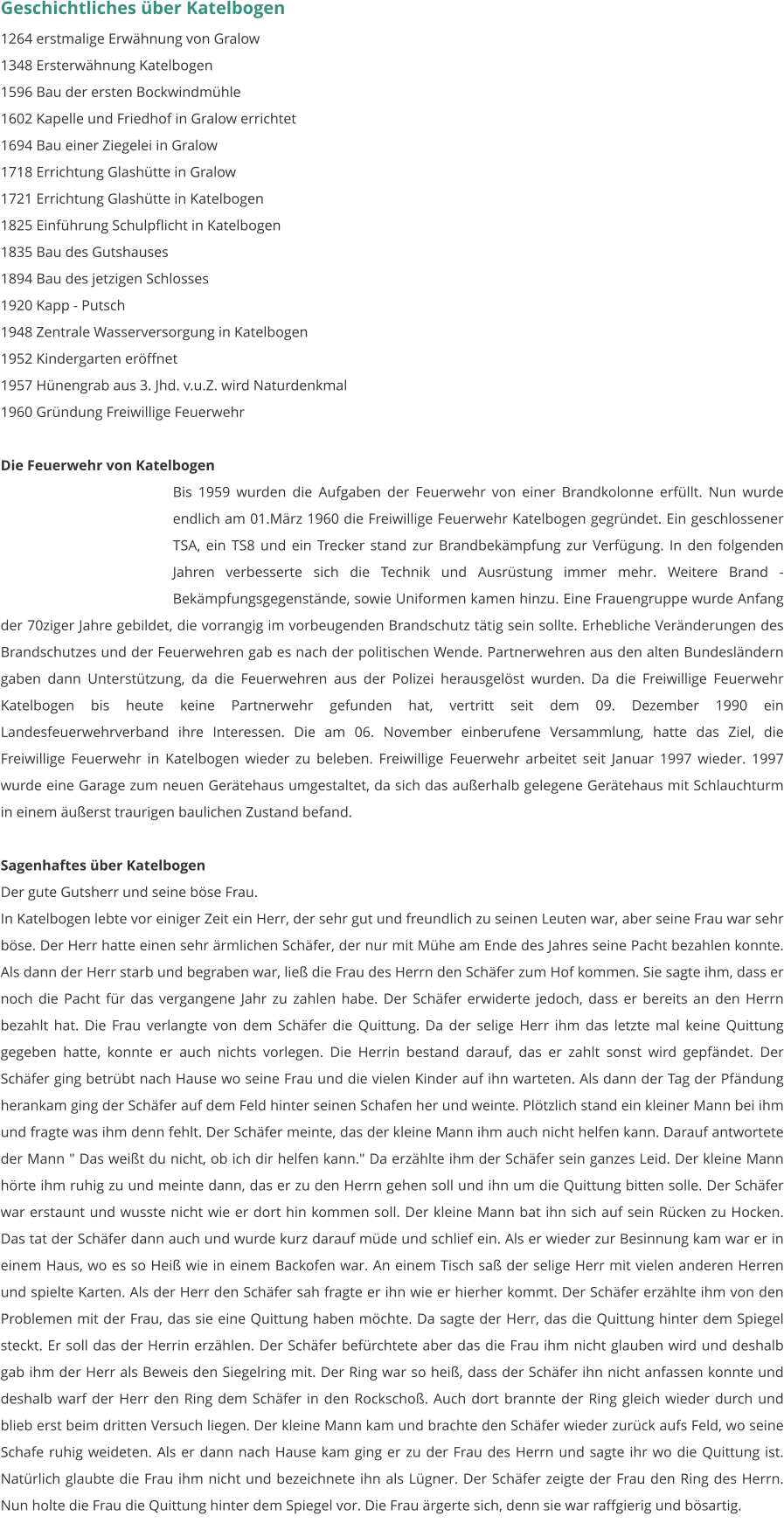 Geschichtliches über Katelbogen 1264 erstmalige Erwähnung von Gralow 1348 Ersterwähnung Katelbogen 1596 Bau der ersten Bockwindmühle 1602 Kapelle und Friedhof in Gralow errichtet 1694 Bau einer Ziegelei in Gralow 1718 Errichtung Glashütte in Gralow 1721 Errichtung Glashütte in Katelbogen 1825 Einführung Schulpflicht in Katelbogen 1835 Bau des Gutshauses 1894 Bau des jetzigen Schlosses 1920 Kapp - Putsch 1948 Zentrale Wasserversorgung in Katelbogen 1952 Kindergarten eröffnet 1957 Hünengrab aus 3. Jhd. v.u.Z. wird Naturdenkmal 1960 Gründung Freiwillige Feuerwehr  Die Feuerwehr von Katelbogen Bis 1959 wurden die Aufgaben der Feuerwehr von einer Brandkolonne erfüllt. Nun wurde endlich am 01.März 1960 die Freiwillige Feuerwehr Katelbogen gegründet. Ein geschlossener TSA, ein TS8 und ein Trecker stand zur Brandbekämpfung zur Verfügung. In den folgenden Jahren verbesserte sich die Technik und Ausrüstung immer mehr. Weitere Brand - Bekämpfungsgegenstände, sowie Uniformen kamen hinzu. Eine Frauengruppe wurde Anfang der 70ziger Jahre gebildet, die vorrangig im vorbeugenden Brandschutz tätig sein sollte. Erhebliche Veränderungen des Brandschutzes und der Feuerwehren gab es nach der politischen Wende. Partnerwehren aus den alten Bundesländern gaben dann Unterstützung, da die Feuerwehren aus der Polizei herausgelöst wurden. Da die Freiwillige Feuerwehr Katelbogen bis heute keine Partnerwehr gefunden hat, vertritt seit dem 09. Dezember 1990 ein Landesfeuerwehrverband ihre Interessen. Die am 06. November einberufene Versammlung, hatte das Ziel, die Freiwillige Feuerwehr in Katelbogen wieder zu beleben. Freiwillige Feuerwehr arbeitet seit Januar 1997 wieder. 1997 wurde eine Garage zum neuen Gerätehaus umgestaltet, da sich das außerhalb gelegene Gerätehaus mit Schlauchturm in einem äußerst traurigen baulichen Zustand befand.  Sagenhaftes über Katelbogen Der gute Gutsherr und seine böse Frau. In Katelbogen lebte vor einiger Zeit ein Herr, der sehr gut und freundlich zu seinen Leuten war, aber seine Frau war sehr böse. Der Herr hatte einen sehr ärmlichen Schäfer, der nur mit Mühe am Ende des Jahres seine Pacht bezahlen konnte. Als dann der Herr starb und begraben war, ließ die Frau des Herrn den Schäfer zum Hof kommen. Sie sagte ihm, dass er noch die Pacht für das vergangene Jahr zu zahlen habe. Der Schäfer erwiderte jedoch, dass er bereits an den Herrn bezahlt hat. Die Frau verlangte von dem Schäfer die Quittung. Da der selige Herr ihm das letzte mal keine Quittung gegeben hatte, konnte er auch nichts vorlegen. Die Herrin bestand darauf, das er zahlt sonst wird gepfändet. Der Schäfer ging betrübt nach Hause wo seine Frau und die vielen Kinder auf ihn warteten. Als dann der Tag der Pfändung herankam ging der Schäfer auf dem Feld hinter seinen Schafen her und weinte. Plötzlich stand ein kleiner Mann bei ihm und fragte was ihm denn fehlt. Der Schäfer meinte, das der kleine Mann ihm auch nicht helfen kann. Darauf antwortete der Mann " Das weißt du nicht, ob ich dir helfen kann." Da erzählte ihm der Schäfer sein ganzes Leid. Der kleine Mann hörte ihm ruhig zu und meinte dann, das er zu den Herrn gehen soll und ihn um die Quittung bitten solle. Der Schäfer war erstaunt und wusste nicht wie er dort hin kommen soll. Der kleine Mann bat ihn sich auf sein Rücken zu Hocken. Das tat der Schäfer dann auch und wurde kurz darauf müde und schlief ein. Als er wieder zur Besinnung kam war er in einem Haus, wo es so Heiß wie in einem Backofen war. An einem Tisch saß der selige Herr mit vielen anderen Herren und spielte Karten. Als der Herr den Schäfer sah fragte er ihn wie er hierher kommt. Der Schäfer erzählte ihm von den Problemen mit der Frau, das sie eine Quittung haben möchte. Da sagte der Herr, das die Quittung hinter dem Spiegel steckt. Er soll das der Herrin erzählen. Der Schäfer befürchtete aber das die Frau ihm nicht glauben wird und deshalb gab ihm der Herr als Beweis den Siegelring mit. Der Ring war so heiß, dass der Schäfer ihn nicht anfassen konnte und deshalb warf der Herr den Ring dem Schäfer in den Rockschoß. Auch dort brannte der Ring gleich wieder durch und blieb erst beim dritten Versuch liegen. Der kleine Mann kam und brachte den Schäfer wieder zurück aufs Feld, wo seine Schafe ruhig weideten. Als er dann nach Hause kam ging er zu der Frau des Herrn und sagte ihr wo die Quittung ist. Natürlich glaubte die Frau ihm nicht und bezeichnete ihn als Lügner. Der Schäfer zeigte der Frau den Ring des Herrn. Nun holte die Frau die Quittung hinter dem Spiegel vor. Die Frau ärgerte sich, denn sie war raffgierig und bösartig.