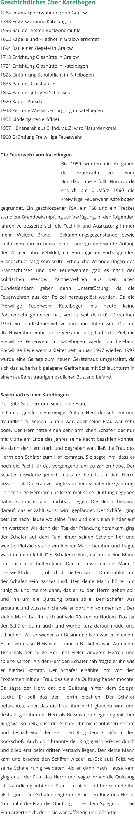 Geschichtliches über Katelbogen 1264 erstmalige Erwähnung von Gralow 1348 Ersterwähnung Katelbogen 1596 Bau der ersten Bockwindmühle 1602 Kapelle und Friedhof in Gralow errichtet 1694 Bau einer Ziegelei in Gralow 1718 Errichtung Glashütte in Gralow 1721 Errichtung Glashütte in Katelbogen 1825 Einführung Schulpflicht in Katelbogen 1835 Bau des Gutshauses 1894 Bau des jetzigen Schlosses 1920 Kapp - Putsch 1948 Zentrale Wasserversorgung in Katelbogen 1952 Kindergarten eröffnet 1957 Hünengrab aus 3. Jhd. v.u.Z. wird Naturdenkmal 1960 Gründung Freiwillige Feuerwehr  Die Feuerwehr von Katelbogen Bis 1959 wurden die Aufgaben der Feuerwehr von einer Brandkolonne erfüllt. Nun wurde endlich am 01.März 1960 die Freiwillige Feuerwehr Katelbogen gegründet. Ein geschlossener TSA, ein TS8 und ein Trecker stand zur Brandbekämpfung zur Verfügung. In den folgenden Jahren verbesserte sich die Technik und Ausrüstung immer mehr. Weitere Brand - Bekämpfungsgegenstände, sowie Uniformen kamen hinzu. Eine Frauengruppe wurde Anfang der 70ziger Jahre gebildet, die vorrangig im vorbeugenden Brandschutz tätig sein sollte. Erhebliche Veränderungen des Brandschutzes und der Feuerwehren gab es nach der politischen Wende. Partnerwehren aus den alten Bundesländern gaben dann Unterstützung, da die Feuerwehren aus der Polizei herausgelöst wurden. Da die Freiwillige Feuerwehr Katelbogen bis heute keine Partnerwehr gefunden hat, vertritt seit dem 09. Dezember 1990 ein Landesfeuerwehrverband ihre Interessen. Die am 06. November einberufene Versammlung, hatte das Ziel, die Freiwillige Feuerwehr in Katelbogen wieder zu beleben. Freiwillige Feuerwehr arbeitet seit Januar 1997 wieder. 1997 wurde eine Garage zum neuen Gerätehaus umgestaltet, da sich das außerhalb gelegene Gerätehaus mit Schlauchturm in einem äußerst traurigen baulichen Zustand befand.  Sagenhaftes über Katelbogen Der gute Gutsherr und seine böse Frau. In Katelbogen lebte vor einiger Zeit ein Herr, der sehr gut und freundlich zu seinen Leuten war, aber seine Frau war sehr böse. Der Herr hatte einen sehr ärmlichen Schäfer, der nur mit Mühe am Ende des Jahres seine Pacht bezahlen konnte. Als dann der Herr starb und begraben war, ließ die Frau des Herrn den Schäfer zum Hof kommen. Sie sagte ihm, dass er noch die Pacht für das vergangene Jahr zu zahlen habe. Der Schäfer erwiderte jedoch, dass er bereits an den Herrn bezahlt hat. Die Frau verlangte von dem Schäfer die Quittung. Da der selige Herr ihm das letzte mal keine Quittung gegeben hatte, konnte er auch nichts vorlegen. Die Herrin bestand darauf, das er zahlt sonst wird gepfändet. Der Schäfer ging betrübt nach Hause wo seine Frau und die vielen Kinder auf ihn warteten. Als dann der Tag der Pfändung herankam ging der Schäfer auf dem Feld hinter seinen Schafen her und weinte. Plötzlich stand ein kleiner Mann bei ihm und fragte was ihm denn fehlt. Der Schäfer meinte, das der kleine Mann ihm auch nicht helfen kann. Darauf antwortete der Mann " Das weißt du nicht, ob ich dir helfen kann." Da erzählte ihm der Schäfer sein ganzes Leid. Der kleine Mann hörte ihm ruhig zu und meinte dann, das er zu den Herrn gehen soll und ihn um die Quittung bitten solle. Der Schäfer war erstaunt und wusste nicht wie er dort hin kommen soll. Der kleine Mann bat ihn sich auf sein Rücken zu Hocken. Das tat der Schäfer dann auch und wurde kurz darauf müde und schlief ein. Als er wieder zur Besinnung kam war er in einem Haus, wo es so Heiß wie in einem Backofen war. An einem Tisch saß der selige Herr mit vielen anderen Herren und spielte Karten. Als der Herr den Schäfer sah fragte er ihn wie er hierher kommt. Der Schäfer erzählte ihm von den Problemen mit der Frau, das sie eine Quittung haben möchte. Da sagte der Herr, das die Quittung hinter dem Spiegel steckt. Er soll das der Herrin erzählen. Der Schäfer befürchtete aber das die Frau ihm nicht glauben wird und deshalb gab ihm der Herr als Beweis den Siegelring mit. Der Ring war so heiß, dass der Schäfer ihn nicht anfassen konnte und deshalb warf der Herr den Ring dem Schäfer in den Rockschoß. Auch dort brannte der Ring gleich wieder durch und blieb erst beim dritten Versuch liegen. Der kleine Mann kam und brachte den Schäfer wieder zurück aufs Feld, wo seine Schafe ruhig weideten. Als er dann nach Hause kam ging er zu der Frau des Herrn und sagte ihr wo die Quittung ist. Natürlich glaubte die Frau ihm nicht und bezeichnete ihn als Lügner. Der Schäfer zeigte der Frau den Ring des Herrn. Nun holte die Frau die Quittung hinter dem Spiegel vor. Die Frau ärgerte sich, denn sie war raffgierig und bösartig.