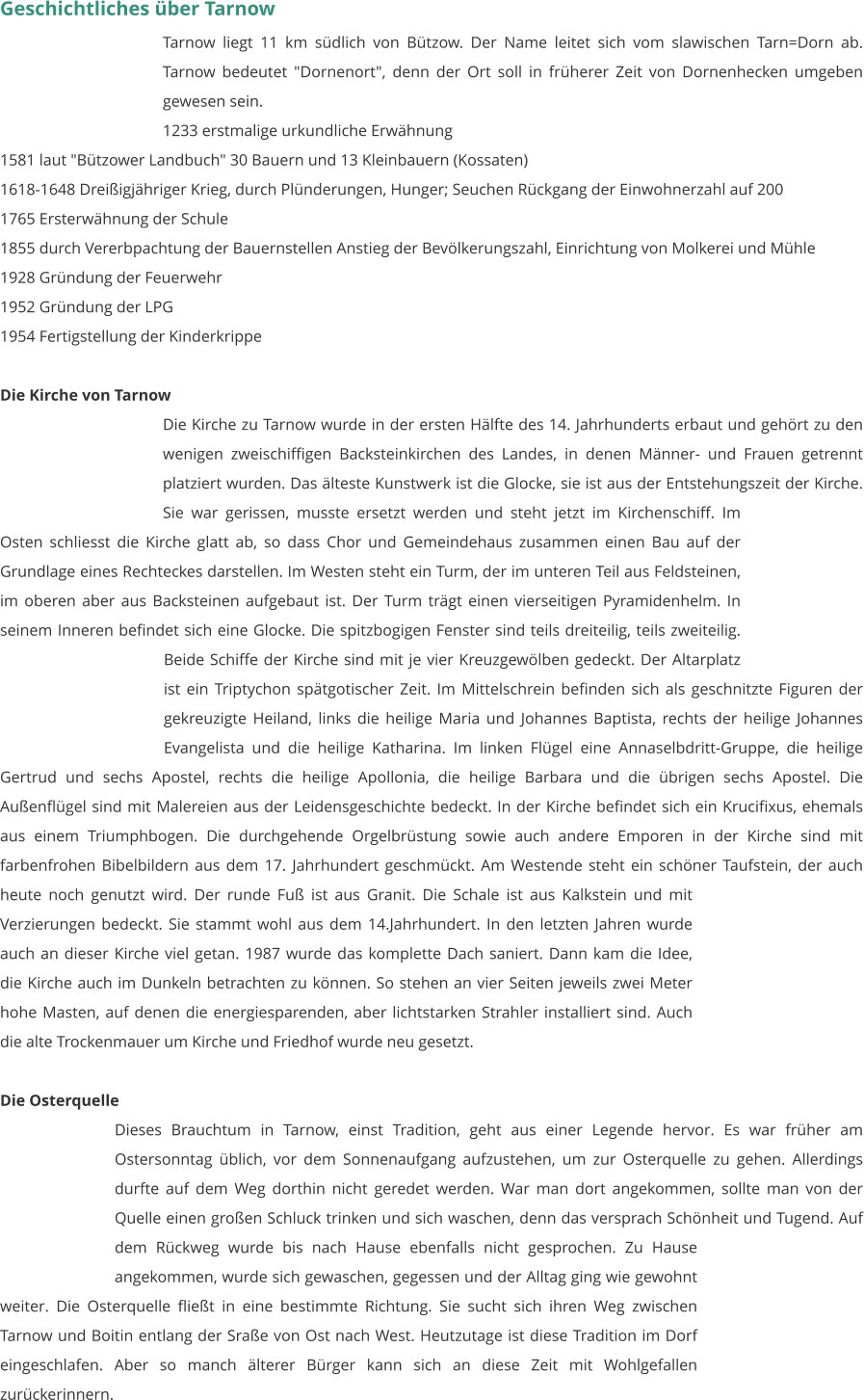 Geschichtliches über Tarnow Tarnow liegt 11 km südlich von Bützow. Der Name leitet sich vom slawischen Tarn=Dorn ab. Tarnow bedeutet "Dornenort", denn der Ort soll in früherer Zeit von Dornenhecken umgeben gewesen sein. 1233 erstmalige urkundliche Erwähnung 1581 laut "Bützower Landbuch" 30 Bauern und 13 Kleinbauern (Kossaten) 1618-1648 Dreißigjähriger Krieg, durch Plünderungen, Hunger; Seuchen Rückgang der Einwohnerzahl auf 200 1765 Ersterwähnung der Schule 1855 durch Vererbpachtung der Bauernstellen Anstieg der Bevölkerungszahl, Einrichtung von Molkerei und Mühle 1928 Gründung der Feuerwehr 1952 Gründung der LPG 1954 Fertigstellung der Kinderkrippe   Die Kirche von Tarnow Die Kirche zu Tarnow wurde in der ersten Hälfte des 14. Jahrhunderts erbaut und gehört zu den wenigen zweischiffigen Backsteinkirchen des Landes, in denen Männer- und Frauen getrennt platziert wurden. Das älteste Kunstwerk ist die Glocke, sie ist aus der Entstehungszeit der Kirche. Sie war gerissen, musste ersetzt werden und steht jetzt im Kirchenschiff. Im Osten schliesst die Kirche glatt ab, so dass Chor und Gemeindehaus zusammen einen Bau auf der Grundlage eines Rechteckes darstellen. Im Westen steht ein Turm, der im unteren Teil aus Feldsteinen, im oberen aber aus Backsteinen aufgebaut ist. Der Turm trägt einen vierseitigen Pyramidenhelm. In seinem Inneren befindet sich eine Glocke. Die spitzbogigen Fenster sind teils dreiteilig, teils zweiteilig. Beide Schiffe der Kirche sind mit je vier Kreuzgewölben gedeckt. Der Altarplatz ist ein Triptychon spätgotischer Zeit. Im Mittelschrein befinden sich als geschnitzte Figuren der gekreuzigte Heiland, links die heilige Maria und Johannes Baptista, rechts der heilige Johannes Evangelista und die heilige Katharina. Im linken Flügel eine Annaselbdritt-Gruppe, die heilige Gertrud und sechs Apostel, rechts die heilige Apollonia, die heilige Barbara und die übrigen sechs Apostel. Die Außenflügel sind mit Malereien aus der Leidensgeschichte bedeckt. In der Kirche befindet sich ein Krucifixus, ehemals aus einem Triumphbogen. Die durchgehende Orgelbrüstung sowie auch andere Emporen in der Kirche sind mit farbenfrohen Bibelbildern aus dem 17. Jahrhundert geschmückt. Am Westende steht ein schöner Taufstein, der auch heute noch genutzt wird. Der runde Fuß ist aus Granit. Die Schale ist aus Kalkstein und mit Verzierungen bedeckt. Sie stammt wohl aus dem 14.Jahrhundert. In den letzten Jahren wurde auch an dieser Kirche viel getan. 1987 wurde das komplette Dach saniert. Dann kam die Idee, die Kirche auch im Dunkeln betrachten zu können. So stehen an vier Seiten jeweils zwei Meter hohe Masten, auf denen die energiesparenden, aber lichtstarken Strahler installiert sind. Auch die alte Trockenmauer um Kirche und Friedhof wurde neu gesetzt.   Die Osterquelle Dieses Brauchtum in Tarnow, einst Tradition, geht aus einer Legende hervor. Es war früher am Ostersonntag üblich, vor dem Sonnenaufgang aufzustehen, um zur Osterquelle zu gehen. Allerdings durfte auf dem Weg dorthin nicht geredet werden. War man dort angekommen, sollte man von der Quelle einen großen Schluck trinken und sich waschen, denn das versprach Schönheit und Tugend. Auf dem Rückweg wurde bis nach Hause ebenfalls nicht gesprochen. Zu Hause angekommen, wurde sich gewaschen, gegessen und der Alltag ging wie gewohnt weiter. Die Osterquelle fließt in eine bestimmte Richtung. Sie sucht sich ihren Weg zwischen Tarnow und Boitin entlang der Sraße von Ost nach West. Heutzutage ist diese Tradition im Dorf eingeschlafen. Aber so manch älterer Bürger kann sich an diese Zeit mit Wohlgefallen zurückerinnern.