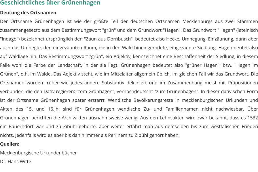 Geschichtliches über Grünenhagen Deutung des Ortsnamen: Der Ortsname Grünenhagen ist wie der größte Teil der deutschen Ortsnamen Mecklenburgs aus zwei Stämmen zusammengesetzt: aus dem Bestimmungswort "grün" und dem Grundwort "Hagen". Das Grundwort "Hagen" (lateinisch "indago") bezeichnet ursprünglich den "Zaun aus Dornbusch", bedeutet also Hecke, Umhegung, Einzäunung, dann aber auch das Umhegte, den eingezäunten Raum, die in den Wald hineingerodete, eingezäunte Siedlung. Hagen deutet also auf Waldlage hin. Das Bestimmungswort "grün", ein Adjektiv, kennzeichnet eine Beschaffenheit der Siedlung, in diesem Falle wohl die Farbe der Landschaft, in der sie liegt. Grünenhagen bedeutet also "grüner Hagen", bzw. "Hagen im Grünen", d.h. im Walde. Das Adjektiv steht, wie im Mittelalter allgemein üblich, im gleichen Fall wir das Grundwort. Die Ortsnamen wurden früher wie jedes andere Substantiv dekliniert und im Zusammenhang meist mit Präpositionen verbunden, die den Dativ regieren: "tom Grönhagen", verhochdeutscht "zum Grünenhagen". In dieser dativischen Form ist der Ortsname Grünenhagen später erstarrt. Wendische Bevölkerungsreste In mecklenburgischen Urkunden und Akten des 15. und 16.Jh. sind für Grünenhagen wendische Zu- und Familiennamen nicht nachwiesbar. Über Grünenhagen berichten die Archivakten ausnahmsweise wenig. Aus den Lehnsakten wird zwar bekannt, dass es 1532 ein Bauerndorf war und zu Zibühl gehörte, aber weiter erfährt man aus demselben bis zum westfälischen Frieden nichts. Jedenfalls wird es aber bis dahin immer als Perlinem zu Zibühl gehört haben. Quellen: Mecklenburgische Urkundenbücher Dr. Hans Witte