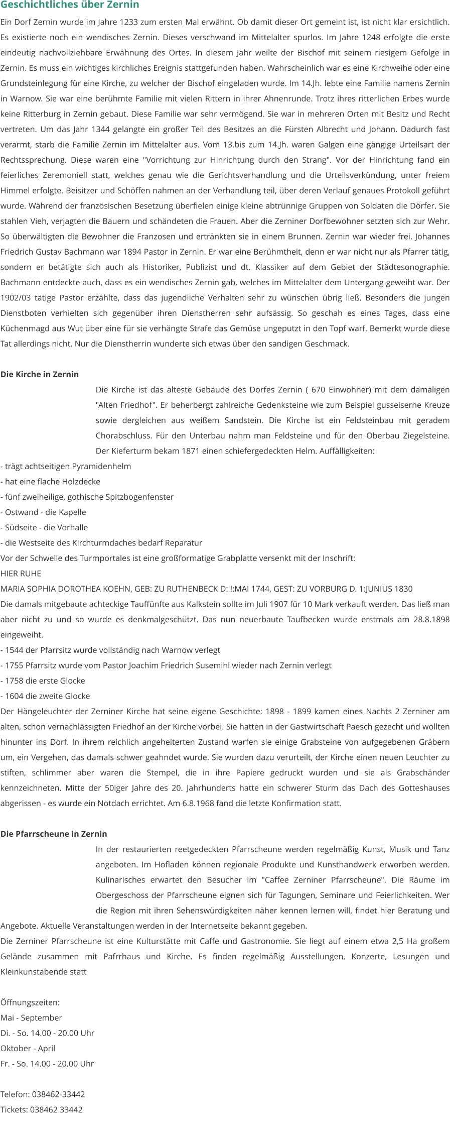 Geschichtliches über Zernin Ein Dorf Zernin wurde im Jahre 1233 zum ersten Mal erwähnt. Ob damit dieser Ort gemeint ist, ist nicht klar ersichtlich. Es existierte noch ein wendisches Zernin. Dieses verschwand im Mittelalter spurlos. Im Jahre 1248 erfolgte die erste eindeutig nachvollziehbare Erwähnung des Ortes. In diesem Jahr weilte der Bischof mit seinem riesigem Gefolge in Zernin. Es muss ein wichtiges kirchliches Ereignis stattgefunden haben. Wahrscheinlich war es eine Kirchweihe oder eine Grundsteinlegung für eine Kirche, zu welcher der Bischof eingeladen wurde. Im 14.Jh. lebte eine Familie namens Zernin in Warnow. Sie war eine berühmte Familie mit vielen Rittern in ihrer Ahnenrunde. Trotz ihres ritterlichen Erbes wurde keine Ritterburg in Zernin gebaut. Diese Familie war sehr vermögend. Sie war in mehreren Orten mit Besitz und Recht vertreten. Um das Jahr 1344 gelangte ein großer Teil des Besitzes an die Fürsten Albrecht und Johann. Dadurch fast verarmt, starb die Familie Zernin im Mittelalter aus. Vom 13.bis zum 14.Jh. waren Galgen eine gängige Urteilsart der Rechtssprechung. Diese waren eine "Vorrichtung zur Hinrichtung durch den Strang". Vor der Hinrichtung fand ein feierliches Zeremoniell statt, welches genau wie die Gerichtsverhandlung und die Urteilsverkündung, unter freiem Himmel erfolgte. Beisitzer und Schöffen nahmen an der Verhandlung teil, über deren Verlauf genaues Protokoll geführt wurde. Während der französischen Besetzung überfielen einige kleine abtrünnige Gruppen von Soldaten die Dörfer. Sie stahlen Vieh, verjagten die Bauern und schändeten die Frauen. Aber die Zerniner Dorfbewohner setzten sich zur Wehr. So überwältigten die Bewohner die Franzosen und ertränkten sie in einem Brunnen. Zernin war wieder frei. Johannes Friedrich Gustav Bachmann war 1894 Pastor in Zernin. Er war eine Berühmtheit, denn er war nicht nur als Pfarrer tätig, sondern er betätigte sich auch als Historiker, Publizist und dt. Klassiker auf dem Gebiet der Städtesonographie. Bachmann entdeckte auch, dass es ein wendisches Zernin gab, welches im Mittelalter dem Untergang geweiht war. Der 1902/03 tätige Pastor erzählte, dass das jugendliche Verhalten sehr zu wünschen übrig ließ. Besonders die jungen Dienstboten verhielten sich gegenüber ihren Dienstherren sehr aufsässig. So geschah es eines Tages, dass eine Küchenmagd aus Wut über eine für sie verhängte Strafe das Gemüse ungeputzt in den Topf warf. Bemerkt wurde diese Tat allerdings nicht. Nur die Dienstherrin wunderte sich etwas über den sandigen Geschmack.  Die Kirche in Zernin Die Kirche ist das älteste Gebäude des Dorfes Zernin ( 670 Einwohner) mit dem damaligen "Alten Friedhof". Er beherbergt zahlreiche Gedenksteine wie zum Beispiel gusseiserne Kreuze sowie dergleichen aus weißem Sandstein. Die Kirche ist ein Feldsteinbau mit geradem Chorabschluss. Für den Unterbau nahm man Feldsteine und für den Oberbau Ziegelsteine. Der Kieferturm bekam 1871 einen schiefergedeckten Helm. Auffälligkeiten:  - trägt achtseitigen Pyramidenhelm - hat eine flache Holzdecke - fünf zweiheilige, gothische Spitzbogenfenster - Ostwand - die Kapelle - Südseite - die Vorhalle - die Westseite des Kirchturmdaches bedarf Reparatur Vor der Schwelle des Turmportales ist eine großformatige Grabplatte versenkt mit der Inschrift: HIER RUHE MARIA SOPHIA DOROTHEA KOEHN, GEB: ZU RUTHENBECK D: !:MAI 1744, GEST: ZU VORBURG D. 1:JUNIUS 1830 Die damals mitgebaute achteckige Tauffünfte aus Kalkstein sollte im Juli 1907 für 10 Mark verkauft werden. Das ließ man aber nicht zu und so wurde es denkmalgeschützt. Das nun neuerbaute Taufbecken wurde erstmals am 28.8.1898 eingeweiht. - 1544 der Pfarrsitz wurde vollständig nach Warnow verlegt - 1755 Pfarrsitz wurde vom Pastor Joachim Friedrich Susemihl wieder nach Zernin verlegt - 1758 die erste Glocke - 1604 die zweite Glocke Der Hängeleuchter der Zerniner Kirche hat seine eigene Geschichte: 1898 - 1899 kamen eines Nachts 2 Zerniner am alten, schon vernachlässigten Friedhof an der Kirche vorbei. Sie hatten in der Gastwirtschaft Paesch gezecht und wollten hinunter ins Dorf. In ihrem reichlich angeheiterten Zustand warfen sie einige Grabsteine von aufgegebenen Gräbern um, ein Vergehen, das damals schwer geahndet wurde. Sie wurden dazu verurteilt, der Kirche einen neuen Leuchter zu stiften, schlimmer aber waren die Stempel, die in ihre Papiere gedruckt wurden und sie als Grabschänder kennzeichneten. Mitte der 50iger Jahre des 20. Jahrhunderts hatte ein schwerer Sturm das Dach des Gotteshauses abgerissen - es wurde ein Notdach errichtet. Am 6.8.1968 fand die letzte Konfirmation statt.   Die Pfarrscheune in Zernin In der restaurierten reetgedeckten Pfarrscheune werden regelmäßig Kunst, Musik und Tanz angeboten. Im Hofladen können regionale Produkte und Kunsthandwerk erworben werden. Kulinarisches erwartet den Besucher im "Caffee Zerniner Pfarrscheune". Die Räume im Obergeschoss der Pfarrscheune eignen sich für Tagungen, Seminare und Feierlichkeiten. Wer die Region mit ihren Sehenswürdigkeiten näher kennen lernen will, findet hier Beratung und Angebote. Aktuelle Veranstaltungen werden in der Internetseite bekannt gegeben. Die Zerniner Pfarrscheune ist eine Kulturstätte mit Caffe und Gastronomie. Sie liegt auf einem etwa 2,5 Ha großem Gelände zusammen mit Pafrrhaus und Kirche. Es finden regelmäßig Ausstellungen, Konzerte, Lesungen und Kleinkunstabende statt  Öffnungszeiten: Mai - September Di. - So. 14.00 - 20.00 Uhr Oktober - April Fr. - So. 14.00 - 20.00 Uhr  Telefon: 038462-33442 Tickets: 038462 33442