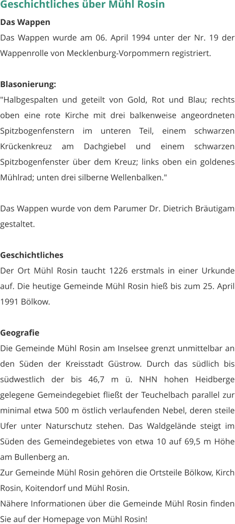 Geschichtliches über Mühl Rosin Das Wappen Das Wappen wurde am 06. April 1994 unter der Nr. 19 der Wappenrolle von Mecklenburg-Vorpommern registriert.  Blasonierung: "Halbgespalten und geteilt von Gold, Rot und Blau; rechts oben eine rote Kirche mit drei balkenweise angeordneten Spitzbogenfenstern im unteren Teil, einem schwarzen Krückenkreuz am Dachgiebel und einem schwarzen Spitzbogenfenster über dem Kreuz; links oben ein goldenes Mühlrad; unten drei silberne Wellenbalken."  Das Wappen wurde von dem Parumer Dr. Dietrich Bräutigam gestaltet.  Geschichtliches Der Ort Mühl Rosin taucht 1226 erstmals in einer Urkunde auf. Die heutige Gemeinde Mühl Rosin hieß bis zum 25. April 1991 Bölkow.  Geografie Die Gemeinde Mühl Rosin am Inselsee grenzt unmittelbar an den Süden der Kreisstadt Güstrow. Durch das südlich bis südwestlich der bis 46,7 m ü. NHN hohen Heidberge gelegene Gemeindegebiet fließt der Teuchelbach parallel zur minimal etwa 500 m östlich verlaufenden Nebel, deren steile Ufer unter Naturschutz stehen. Das Waldgelände steigt im Süden des Gemeindegebietes von etwa 10 auf 69,5 m Höhe am Bullenberg an. Zur Gemeinde Mühl Rosin gehören die Ortsteile Bölkow, Kirch Rosin, Koitendorf und Mühl Rosin. Nähere Informationen über die Gemeinde Mühl Rosin finden Sie auf der Homepage von Mühl Rosin!