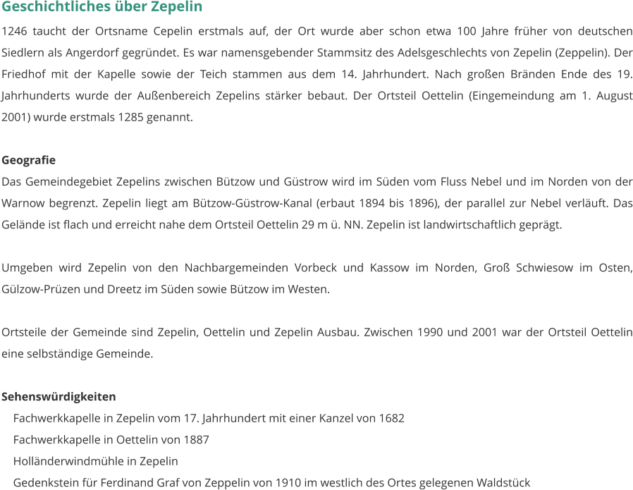 Geschichtliches über Zepelin 1246 taucht der Ortsname Cepelin erstmals auf, der Ort wurde aber schon etwa 100 Jahre früher von deutschen Siedlern als Angerdorf gegründet. Es war namensgebender Stammsitz des Adelsgeschlechts von Zepelin (Zeppelin). Der Friedhof mit der Kapelle sowie der Teich stammen aus dem 14. Jahrhundert. Nach großen Bränden Ende des 19. Jahrhunderts wurde der Außenbereich Zepelins stärker bebaut. Der Ortsteil Oettelin (Eingemeindung am 1. August 2001) wurde erstmals 1285 genannt.   Geografie Das Gemeindegebiet Zepelins zwischen Bützow und Güstrow wird im Süden vom Fluss Nebel und im Norden von der Warnow begrenzt. Zepelin liegt am Bützow-Güstrow-Kanal (erbaut 1894 bis 1896), der parallel zur Nebel verläuft. Das Gelände ist flach und erreicht nahe dem Ortsteil Oettelin 29 m ü. NN. Zepelin ist landwirtschaftlich geprägt.  Umgeben wird Zepelin von den Nachbargemeinden Vorbeck und Kassow im Norden, Groß Schwiesow im Osten, Gülzow-Prüzen und Dreetz im Süden sowie Bützow im Westen.  Ortsteile der Gemeinde sind Zepelin, Oettelin und Zepelin Ausbau. Zwischen 1990 und 2001 war der Ortsteil Oettelin eine selbständige Gemeinde.   Sehenswürdigkeiten     Fachwerkkapelle in Zepelin vom 17. Jahrhundert mit einer Kanzel von 1682     Fachwerkkapelle in Oettelin von 1887     Holländerwindmühle in Zepelin     Gedenkstein für Ferdinand Graf von Zeppelin von 1910 im westlich des Ortes gelegenen Waldstück