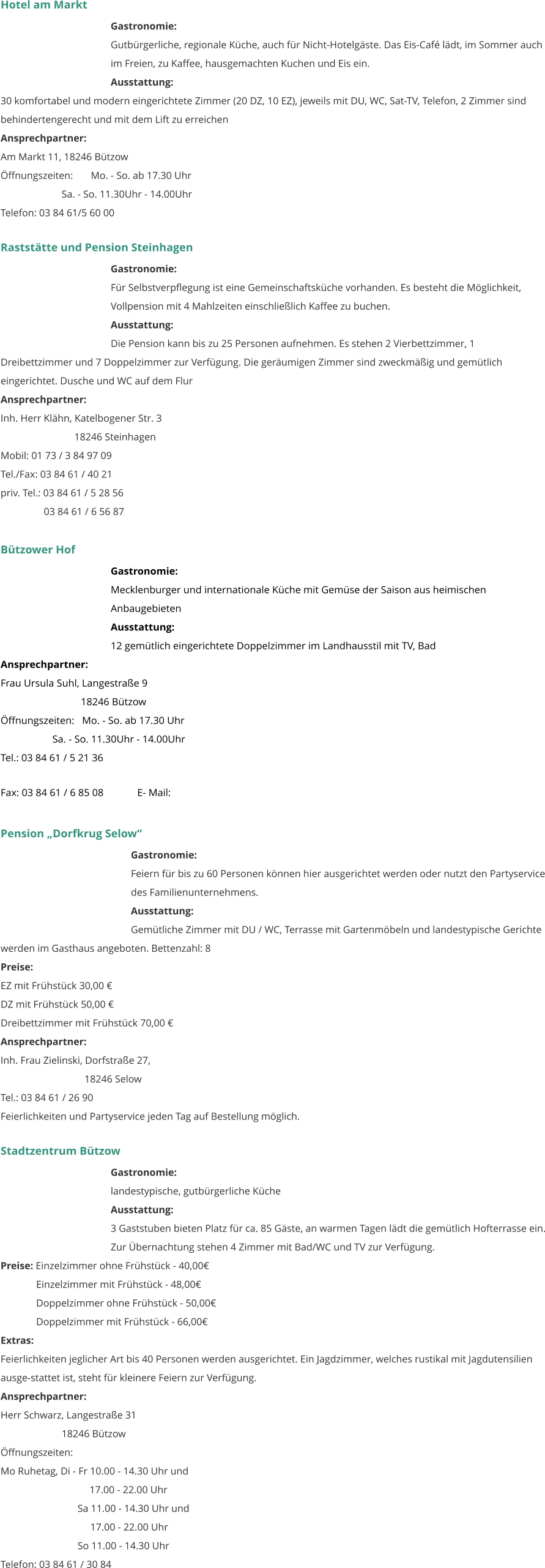 Hotel am Markt Gastronomie:  Gutbürgerliche, regionale Küche, auch für Nicht-Hotelgäste. Das Eis-Café lädt, im Sommer auch im Freien, zu Kaffee, hausgemachten Kuchen und Eis ein.  Ausstattung: 	 30 komfortabel und modern eingerichtete Zimmer (20 DZ, 10 EZ), jeweils mit DU, WC, Sat-TV, Telefon, 2 Zimmer sind behindertengerecht und mit dem Lift zu erreichen  Ansprechpartner:   Am Markt 11, 18246 Bützow Öffnungszeiten:       Mo. - So. ab 17.30 Uhr                         Sa. - So. 11.30Uhr - 14.00Uhr Telefon: 03 84 61/5 60 00    Raststätte und Pension Steinhagen Gastronomie:  Für Selbstverpflegung ist eine Gemeinschaftsküche vorhanden. Es besteht die Möglichkeit, Vollpension mit 4 Mahlzeiten einschließlich Kaffee zu buchen.  Ausstattung: 	 Die Pension kann bis zu 25 Personen aufnehmen. Es stehen 2 Vierbettzimmer, 1 Dreibettzimmer und 7 Doppelzimmer zur Verfügung. Die geräumigen Zimmer sind zweckmäßig und gemütlich eingerichtet. Dusche und WC auf dem Flur  Ansprechpartner:   Inh. Herr Klähn, Katelbogener Str. 3                              18246 Steinhagen Mobil: 01 73 / 3 84 97 09 Tel./Fax: 03 84 61 / 40 21 priv. Tel.: 03 84 61 / 5 28 56                  03 84 61 / 6 56 87  Bützower Hof Gastronomie:  Mecklenburger und internationale Küche mit Gemüse der Saison aus heimischen Anbaugebieten  Ausstattung: 	 12 gemütlich eingerichtete Doppelzimmer im Landhausstil mit TV, Bad Ansprechpartner:   Frau Ursula Suhl, Langestraße 9                                18246 Bützow Öffnungszeiten:   Mo. - So. ab 17.30 Uhr                     Sa. - So. 11.30Uhr - 14.00Uhr Tel.: 03 84 61 / 5 21 36 Fax: 03 84 61 / 6 85 08             E- Mail:     Pension „Dorfkrug Selow“ Gastronomie:  Feiern für bis zu 60 Personen können hier ausgerichtet werden oder nutzt den Partyservice des Familienunternehmens.   Ausstattung: 	 Gemütliche Zimmer mit DU / WC, Terrasse mit Gartenmöbeln und landestypische Gerichte werden im Gasthaus angeboten. Bettenzahl: 8 Preise:   EZ mit Frühstück 30,00 € DZ mit Frühstück 50,00 € Dreibettzimmer mit Frühstück 70,00 € Ansprechpartner:   Inh. Frau Zielinski, Dorfstraße 27,                                   18246 Selow Tel.: 03 84 61 / 26 90 Feierlichkeiten und Partyservice jeden Tag auf Bestellung möglich.  Stadtzentrum Bützow Gastronomie:  landestypische, gutbürgerliche Küche Ausstattung: 	 3 Gaststuben bieten Platz für ca. 85 Gäste, an warmen Tagen lädt die gemütlich Hofterrasse ein. Zur Übernachtung stehen 4 Zimmer mit Bad/WC und TV zur Verfügung.  Preise: Einzelzimmer ohne Frühstück - 40,00€               Einzelzimmer mit Frühstück - 48,00€               Doppelzimmer ohne Frühstück - 50,00€               Doppelzimmer mit Frühstück - 66,00€ Extras: Feierlichkeiten jeglicher Art bis 40 Personen werden ausgerichtet. Ein Jagdzimmer, welches rustikal mit Jagdutensilien ausge-stattet ist, steht für kleinere Feiern zur Verfügung.  Ansprechpartner:   Herr Schwarz, Langestraße 31                         18246 Bützow Öffnungszeiten: Mo Ruhetag, Di - Fr 10.00 - 14.30 Uhr und                                    17.00 - 22.00 Uhr    Sa 11.00 - 14.30 Uhr und         17.00 - 22.00 Uhr    So 11.00 - 14.30 Uhr Telefon: 03 84 61 / 30 84