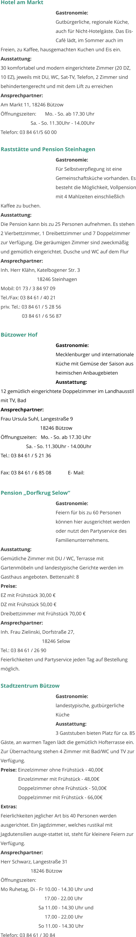 Hotel am Markt Gastronomie:  Gutbürgerliche, regionale Küche, auch für Nicht-Hotelgäste. Das Eis-Café lädt, im Sommer auch im Freien, zu Kaffee, hausgemachten Kuchen und Eis ein.  Ausstattung: 	 30 komfortabel und modern eingerichtete Zimmer (20 DZ, 10 EZ), jeweils mit DU, WC, Sat-TV, Telefon, 2 Zimmer sind behindertengerecht und mit dem Lift zu erreichen  Ansprechpartner:   Am Markt 11, 18246 Bützow Öffnungszeiten:       Mo. - So. ab 17.30 Uhr                         Sa. - So. 11.30Uhr - 14.00Uhr Telefon: 03 84 61/5 60 00    Raststätte und Pension Steinhagen Gastronomie:  Für Selbstverpflegung ist eine Gemeinschaftsküche vorhanden. Es besteht die Möglichkeit, Vollpension mit 4 Mahlzeiten einschließlich Kaffee zu buchen.  Ausstattung: 	 Die Pension kann bis zu 25 Personen aufnehmen. Es stehen 2 Vierbettzimmer, 1 Dreibettzimmer und 7 Doppelzimmer zur Verfügung. Die geräumigen Zimmer sind zweckmäßig und gemütlich eingerichtet. Dusche und WC auf dem Flur  Ansprechpartner:   Inh. Herr Klähn, Katelbogener Str. 3                              18246 Steinhagen Mobil: 01 73 / 3 84 97 09 Tel./Fax: 03 84 61 / 40 21 priv. Tel.: 03 84 61 / 5 28 56                  03 84 61 / 6 56 87  Bützower Hof Gastronomie:  Mecklenburger und internationale Küche mit Gemüse der Saison aus heimischen Anbaugebieten  Ausstattung: 	 12 gemütlich eingerichtete Doppelzimmer im Landhausstil mit TV, Bad Ansprechpartner:   Frau Ursula Suhl, Langestraße 9                                18246 Bützow Öffnungszeiten:   Mo. - So. ab 17.30 Uhr                     Sa. - So. 11.30Uhr - 14.00Uhr Tel.: 03 84 61 / 5 21 36 Fax: 03 84 61 / 6 85 08             E- Mail:     Pension „Dorfkrug Selow“ Gastronomie:  Feiern für bis zu 60 Personen können hier ausgerichtet werden oder nutzt den Partyservice des Familienunternehmens.   Ausstattung: 	 Gemütliche Zimmer mit DU / WC, Terrasse mit Gartenmöbeln und landestypische Gerichte werden im Gasthaus angeboten. Bettenzahl: 8 Preise:   EZ mit Frühstück 30,00 € DZ mit Frühstück 50,00 € Dreibettzimmer mit Frühstück 70,00 € Ansprechpartner:   Inh. Frau Zielinski, Dorfstraße 27,                                   18246 Selow Tel.: 03 84 61 / 26 90 Feierlichkeiten und Partyservice jeden Tag auf Bestellung möglich.  Stadtzentrum Bützow Gastronomie:  landestypische, gutbürgerliche Küche Ausstattung: 	 3 Gaststuben bieten Platz für ca. 85 Gäste, an warmen Tagen lädt die gemütlich Hofterrasse ein. Zur Übernachtung stehen 4 Zimmer mit Bad/WC und TV zur Verfügung.  Preise: Einzelzimmer ohne Frühstück - 40,00€               Einzelzimmer mit Frühstück - 48,00€               Doppelzimmer ohne Frühstück - 50,00€               Doppelzimmer mit Frühstück - 66,00€ Extras: Feierlichkeiten jeglicher Art bis 40 Personen werden ausgerichtet. Ein Jagdzimmer, welches rustikal mit Jagdutensilien ausge-stattet ist, steht für kleinere Feiern zur Verfügung.  Ansprechpartner:   Herr Schwarz, Langestraße 31                         18246 Bützow Öffnungszeiten: Mo Ruhetag, Di - Fr 10.00 - 14.30 Uhr und                                    17.00 - 22.00 Uhr    Sa 11.00 - 14.30 Uhr und         17.00 - 22.00 Uhr    So 11.00 - 14.30 Uhr Telefon: 03 84 61 / 30 84