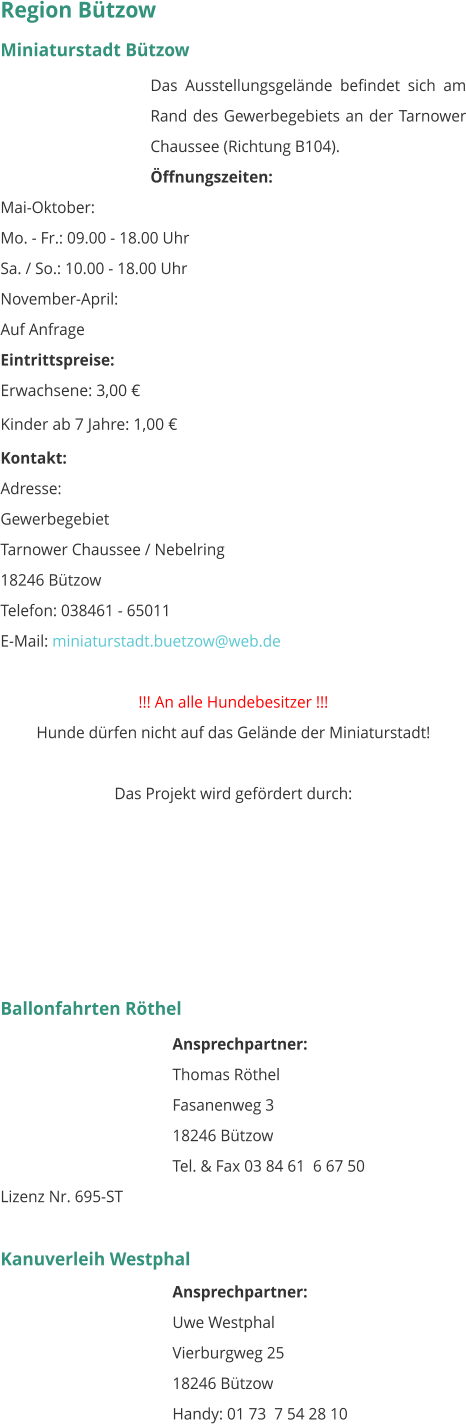 Region Bützow Miniaturstadt Bützow Das Ausstellungsgelände befindet sich am Rand des Gewerbegebiets an der Tarnower Chaussee (Richtung B104). Öffnungszeiten: Mai-Oktober: Mo. - Fr.: 09.00 - 18.00 Uhr Sa. / So.: 10.00 - 18.00 Uhr November-April: Auf Anfrage  Eintrittspreise: Erwachsene: 3,00 € Kinder ab 7 Jahre: 1,00 € Kontakt: Adresse: Gewerbegebiet Tarnower Chaussee / Nebelring 18246 Bützow Telefon: 038461 - 65011 E-Mail: miniaturstadt.buetzow@web.de  !!! An alle Hundebesitzer !!! Hunde dürfen nicht auf das Gelände der Miniaturstadt!   Das Projekt wird gefördert durch:       Ballonfahrten Röthel Ansprechpartner:  Thomas Röthel Fasanenweg 3 18246 Bützow Tel. & Fax 03 84 61  6 67 50 Lizenz Nr. 695-ST  Kanuverleih Westphal Ansprechpartner:  Uwe Westphal Vierburgweg 25 18246 Bützow Handy: 01 73  7 54 28 10