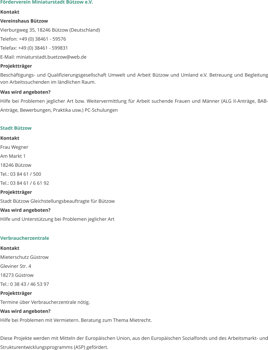 Förderverein Miniaturstadt Bützow e.V. Kontakt Vereinshaus Bützow Vierburgweg 35, 18246 Bützow (Deutschland) Telefon: +49 (0) 38461 - 59576 Telefax: +49 (0) 38461 - 599831          E-Mail: miniaturstadt.buetzow@web.de Projektträger Beschäftigungs- und Qualifizierungsgesellschaft Umwelt und Arbeit Bützow und Umland e.V. Betreuung und Begleitung von Arbeitssuchenden im ländlichen Raum. Was wird angeboten? Hilfe bei Problemen jeglicher Art bzw. Weitervermittlung für Arbeit suchende Frauen und Männer (ALG II-Anträge, BAB-Anträge, Bewerbungen, Praktika usw.) PC-Schulungen   Stadt Bützow Kontakt Frau Wegner Am Markt 1 18246 Bützow Tel.: 03 84 61 / 500 Tel.: 03 84 61 / 6 61 92  Projektträger Stadt Bützow Gleichstellungsbeauftragte für Bützow  Was wird angeboten? Hilfe und Unterstützung bei Problemen jeglicher Art    Verbraucherzentrale Kontakt Mieterschutz Güstrow Gleviner Str. 4 18273 Güstrow Tel.: 0 38 43 / 46 53 97 Projektträger Termine über Verbraucherzentrale nötig. Was wird angeboten? Hilfe bei Problemen mit Vermietern. Beratung zum Thema Mietrecht.  Diese Projekte werden mit Mitteln der Europäischen Union, aus den Europäischen Sozialfonds und des Arbeitsmarkt- und Strukturentwicklungsprogramms (ASP) gefördert.