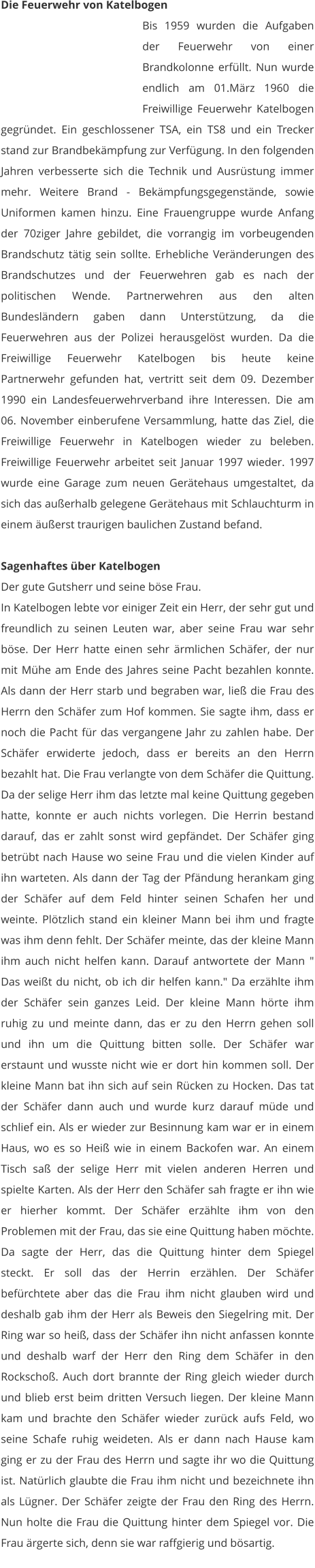 Die Feuerwehr von Katelbogen Bis 1959 wurden die Aufgaben der Feuerwehr von einer Brandkolonne erfüllt. Nun wurde endlich am 01.März 1960 die Freiwillige Feuerwehr Katelbogen gegründet. Ein geschlossener TSA, ein TS8 und ein Trecker stand zur Brandbekämpfung zur Verfügung. In den folgenden Jahren verbesserte sich die Technik und Ausrüstung immer mehr. Weitere Brand - Bekämpfungsgegenstände, sowie Uniformen kamen hinzu. Eine Frauengruppe wurde Anfang der 70ziger Jahre gebildet, die vorrangig im vorbeugenden Brandschutz tätig sein sollte. Erhebliche Veränderungen des Brandschutzes und der Feuerwehren gab es nach der politischen Wende. Partnerwehren aus den alten Bundesländern gaben dann Unterstützung, da die Feuerwehren aus der Polizei herausgelöst wurden. Da die Freiwillige Feuerwehr Katelbogen bis heute keine Partnerwehr gefunden hat, vertritt seit dem 09. Dezember 1990 ein Landesfeuerwehrverband ihre Interessen. Die am 06. November einberufene Versammlung, hatte das Ziel, die Freiwillige Feuerwehr in Katelbogen wieder zu beleben. Freiwillige Feuerwehr arbeitet seit Januar 1997 wieder. 1997 wurde eine Garage zum neuen Gerätehaus umgestaltet, da sich das außerhalb gelegene Gerätehaus mit Schlauchturm in einem äußerst traurigen baulichen Zustand befand.  Sagenhaftes über Katelbogen Der gute Gutsherr und seine böse Frau. In Katelbogen lebte vor einiger Zeit ein Herr, der sehr gut und freundlich zu seinen Leuten war, aber seine Frau war sehr böse. Der Herr hatte einen sehr ärmlichen Schäfer, der nur mit Mühe am Ende des Jahres seine Pacht bezahlen konnte. Als dann der Herr starb und begraben war, ließ die Frau des Herrn den Schäfer zum Hof kommen. Sie sagte ihm, dass er noch die Pacht für das vergangene Jahr zu zahlen habe. Der Schäfer erwiderte jedoch, dass er bereits an den Herrn bezahlt hat. Die Frau verlangte von dem Schäfer die Quittung. Da der selige Herr ihm das letzte mal keine Quittung gegeben hatte, konnte er auch nichts vorlegen. Die Herrin bestand darauf, das er zahlt sonst wird gepfändet. Der Schäfer ging betrübt nach Hause wo seine Frau und die vielen Kinder auf ihn warteten. Als dann der Tag der Pfändung herankam ging der Schäfer auf dem Feld hinter seinen Schafen her und weinte. Plötzlich stand ein kleiner Mann bei ihm und fragte was ihm denn fehlt. Der Schäfer meinte, das der kleine Mann ihm auch nicht helfen kann. Darauf antwortete der Mann " Das weißt du nicht, ob ich dir helfen kann." Da erzählte ihm der Schäfer sein ganzes Leid. Der kleine Mann hörte ihm ruhig zu und meinte dann, das er zu den Herrn gehen soll und ihn um die Quittung bitten solle. Der Schäfer war erstaunt und wusste nicht wie er dort hin kommen soll. Der kleine Mann bat ihn sich auf sein Rücken zu Hocken. Das tat der Schäfer dann auch und wurde kurz darauf müde und schlief ein. Als er wieder zur Besinnung kam war er in einem Haus, wo es so Heiß wie in einem Backofen war. An einem Tisch saß der selige Herr mit vielen anderen Herren und spielte Karten. Als der Herr den Schäfer sah fragte er ihn wie er hierher kommt. Der Schäfer erzählte ihm von den Problemen mit der Frau, das sie eine Quittung haben möchte. Da sagte der Herr, das die Quittung hinter dem Spiegel steckt. Er soll das der Herrin erzählen. Der Schäfer befürchtete aber das die Frau ihm nicht glauben wird und deshalb gab ihm der Herr als Beweis den Siegelring mit. Der Ring war so heiß, dass der Schäfer ihn nicht anfassen konnte und deshalb warf der Herr den Ring dem Schäfer in den Rockschoß. Auch dort brannte der Ring gleich wieder durch und blieb erst beim dritten Versuch liegen. Der kleine Mann kam und brachte den Schäfer wieder zurück aufs Feld, wo seine Schafe ruhig weideten. Als er dann nach Hause kam ging er zu der Frau des Herrn und sagte ihr wo die Quittung ist. Natürlich glaubte die Frau ihm nicht und bezeichnete ihn als Lügner. Der Schäfer zeigte der Frau den Ring des Herrn. Nun holte die Frau die Quittung hinter dem Spiegel vor. Die Frau ärgerte sich, denn sie war raffgierig und bösartig.
