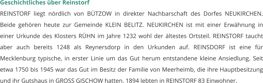 Geschichtliches über Reinstorf REINSTORF liegt nördlich von BÜTZOW in direkter Nachbarschaft des Dorfes NEUKIRCHEN. Beide gehören heute zur Gemeinde KLEIN BELITZ. NEUKIRCHEN ist mit einer Erwähnung in einer Urkunde des Klosters RÜHN im Jahre 1232 wohl der ältestes Ortsteil. REINSTORF taucht aber auch bereits 1248 als Reynersdorp in den Urkunden auf. REINSDORF ist eine für Mecklenburg typische, in erster Linie um das Gut herum entstandene kleine Ansiedlung. Seit etwa 1750 bis 1945 war das Gut im Besitz der Familie von Meerheimb, die ihre Hauptbesitzung und ihr Gutshaus in GROSS GISCHOW hatten. 1894 lebten in REINSTORF 83 Einwohner.