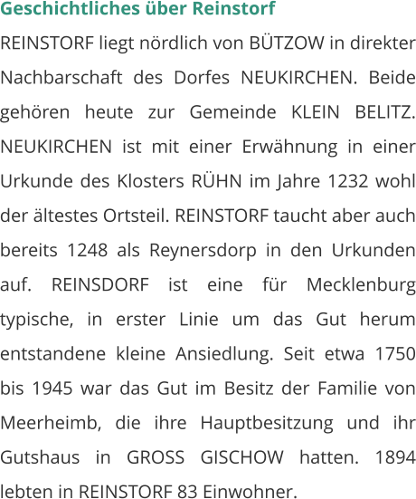 Geschichtliches über Reinstorf REINSTORF liegt nördlich von BÜTZOW in direkter Nachbarschaft des Dorfes NEUKIRCHEN. Beide gehören heute zur Gemeinde KLEIN BELITZ. NEUKIRCHEN ist mit einer Erwähnung in einer Urkunde des Klosters RÜHN im Jahre 1232 wohl der ältestes Ortsteil. REINSTORF taucht aber auch bereits 1248 als Reynersdorp in den Urkunden auf. REINSDORF ist eine für Mecklenburg typische, in erster Linie um das Gut herum entstandene kleine Ansiedlung. Seit etwa 1750 bis 1945 war das Gut im Besitz der Familie von Meerheimb, die ihre Hauptbesitzung und ihr Gutshaus in GROSS GISCHOW hatten. 1894 lebten in REINSTORF 83 Einwohner.