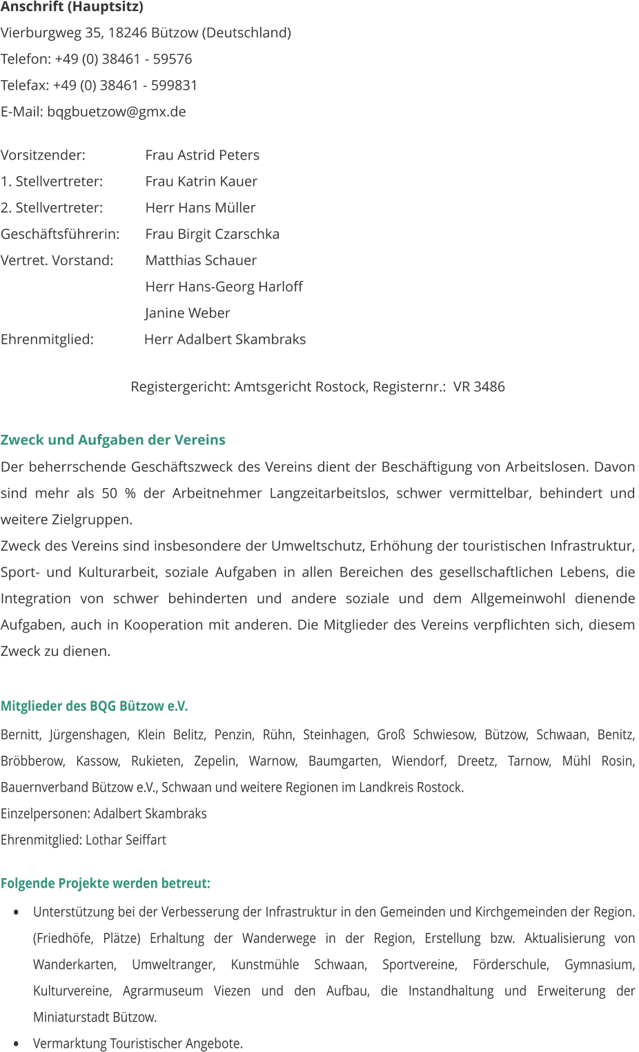Anschrift (Hauptsitz) Vierburgweg 35, 18246 Bützow (Deutschland) Telefon: +49 (0) 38461 - 59576 Telefax: +49 (0) 38461 - 599831        E-Mail: bqgbuetzow@gmx.de   Vorsitzender:		    Frau Astrid Peters 1. Stellvertreter:		    Frau Katrin Kauer 2. Stellvertreter:		    Herr Hans Müller Geschäftsführerin:	    Frau Birgit Czarschka Vertret. Vorstand:	    Matthias Schauer     Herr Hans-Georg Harloff     Janine Weber Ehrenmitglied:              Herr Adalbert Skambraks  Registergericht: Amtsgericht Rostock, Registernr.:  VR 3486  Zweck und Aufgaben der Vereins Der beherrschende Geschäftszweck des Vereins dient der Beschäftigung von Arbeitslosen. Davon sind mehr als 50 % der Arbeitnehmer Langzeitarbeitslos, schwer vermittelbar, behindert und weitere Zielgruppen. Zweck des Vereins sind insbesondere der Umweltschutz, Erhöhung der touristischen Infrastruktur, Sport- und Kulturarbeit, soziale Aufgaben in allen Bereichen des gesellschaftlichen Lebens, die Integration von schwer behinderten und andere soziale und dem Allgemeinwohl dienende Aufgaben, auch in Kooperation mit anderen. Die Mitglieder des Vereins verpflichten sich, diesem Zweck zu dienen.  Mitglieder des BQG Bützow e.V.  Bernitt, Jürgenshagen, Klein Belitz, Penzin, Rühn, Steinhagen, Groß Schwiesow, Bützow, Schwaan, Benitz, Bröbberow, Kassow, Rukieten, Zepelin, Warnow, Baumgarten, Wiendorf, Dreetz, Tarnow, Mühl Rosin,  Bauernverband Bützow e.V., Schwaan und weitere Regionen im Landkreis Rostock.   Einzelpersonen: Adalbert Skambraks Ehrenmitglied: Lothar Seiffart   Folgende Projekte werden betreut: •	Unterstützung bei der Verbesserung der Infrastruktur in den Gemeinden und Kirchgemeinden der Region. (Friedhöfe, Plätze) Erhaltung der Wanderwege in der Region, Erstellung bzw. Aktualisierung von Wanderkarten, Umweltranger, Kunstmühle Schwaan, Sportvereine, Förderschule, Gymnasium, Kulturvereine, Agrarmuseum Viezen und den Aufbau, die Instandhaltung und Erweiterung der Miniaturstadt Bützow.  •	Vermarktung Touristischer Angebote.