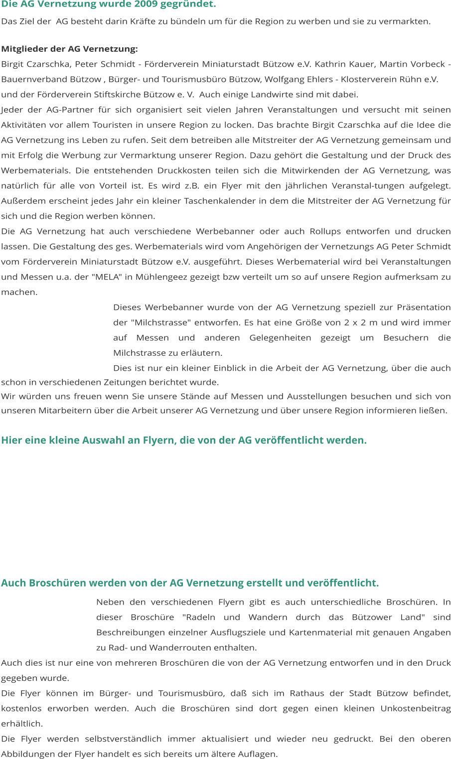 Die AG Vernetzung wurde 2009 gegründet. Das Ziel der  AG besteht darin Kräfte zu bündeln um für die Region zu werben und sie zu vermarkten.  Mitglieder der AG Vernetzung: Birgit Czarschka, Peter Schmidt - Förderverein Miniaturstadt Bützow e.V. Kathrin Kauer, Martin Vorbeck - Bauernverband Bützow , Bürger- und Tourismusbüro Bützow, Wolfgang Ehlers - Klosterverein Rühn e.V. und der Förderverein Stiftskirche Bützow e. V.  Auch einige Landwirte sind mit dabei. Jeder der AG-Partner für sich organisiert seit vielen Jahren Veranstaltungen und versucht mit seinen Aktivitäten vor allem Touristen in unsere Region zu locken. Das brachte Birgit Czarschka auf die Idee die AG Vernetzung ins Leben zu rufen. Seit dem betreiben alle Mitstreiter der AG Vernetzung gemeinsam und mit Erfolg die Werbung zur Vermarktung unserer Region. Dazu gehört die Gestaltung und der Druck des Werbematerials. Die entstehenden Druckkosten teilen sich die Mitwirkenden der AG Vernetzung, was natürlich für alle von Vorteil ist. Es wird z.B. ein Flyer mit den jährlichen Veranstal-tungen aufgelegt. Außerdem erscheint jedes Jahr ein kleiner Taschenkalender in dem die Mitstreiter der AG Vernetzung für sich und die Region werben können.  Die AG Vernetzung hat auch verschiedene Werbebanner oder auch Rollups entworfen und drucken lassen. Die Gestaltung des ges. Werbematerials wird vom Angehörigen der Vernetzungs AG Peter Schmidt vom Förderverein Miniaturstadt Bützow e.V. ausgeführt. Dieses Werbematerial wird bei Veranstaltungen und Messen u.a. der "MELA" in Mühlengeez gezeigt bzw verteilt um so auf unsere Region aufmerksam zu machen. Dieses Werbebanner wurde von der AG Vernetzung speziell zur Präsentation der "Milchstrasse" entworfen. Es hat eine Größe von 2 x 2 m und wird immer auf Messen und anderen Gelegenheiten gezeigt um Besuchern die Milchstrasse zu erläutern. Dies ist nur ein kleiner Einblick in die Arbeit der AG Vernetzung, über die auch schon in verschiedenen Zeitungen berichtet wurde. Wir würden uns freuen wenn Sie unsere Stände auf Messen und Ausstellungen besuchen und sich von unseren Mitarbeitern über die Arbeit unserer AG Vernetzung und über unsere Region informieren ließen.   Hier eine kleine Auswahl an Flyern, die von der AG veröffentlicht werden.                                                            Auch Broschüren werden von der AG Vernetzung erstellt und veröffentlicht. Neben den verschiedenen Flyern gibt es auch unterschiedliche Broschüren. In dieser Broschüre "Radeln und Wandern durch das Bützower Land" sind Beschreibungen einzelner Ausflugsziele und Kartenmaterial mit genauen Angaben zu Rad- und Wanderrouten enthalten. Auch dies ist nur eine von mehreren Broschüren die von der AG Vernetzung entworfen und in den Druck gegeben wurde. Die Flyer können im Bürger- und Tourismusbüro, daß sich im Rathaus der Stadt Bützow befindet, kostenlos erworben werden. Auch die Broschüren sind dort gegen einen kleinen Unkostenbeitrag erhältlich. 	 Die Flyer werden selbstverständlich immer aktualisiert und wieder neu gedruckt. Bei den oberen Abbildungen der Flyer handelt es sich bereits um ältere Auflagen.