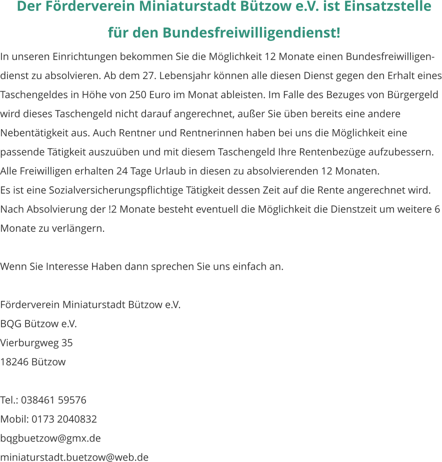 Der Förderverein Miniaturstadt Bützow e.V. ist Einsatzstelle  für den Bundesfreiwilligendienst! In unseren Einrichtungen bekommen Sie die Möglichkeit 12 Monate einen Bundesfreiwilligen-dienst zu absolvieren. Ab dem 27. Lebensjahr können alle diesen Dienst gegen den Erhalt eines Taschengeldes in Höhe von 250 Euro im Monat ableisten. Im Falle des Bezuges von Bürgergeld wird dieses Taschengeld nicht darauf angerechnet, außer Sie üben bereits eine andere Nebentätigkeit aus. Auch Rentner und Rentnerinnen haben bei uns die Möglichkeit eine passende Tätigkeit auszuüben und mit diesem Taschengeld Ihre Rentenbezüge aufzubessern. Alle Freiwilligen erhalten 24 Tage Urlaub in diesen zu absolvierenden 12 Monaten. Es ist eine Sozialversicherungspflichtige Tätigkeit dessen Zeit auf die Rente angerechnet wird. Nach Absolvierung der !2 Monate besteht eventuell die Möglichkeit die Dienstzeit um weitere 6 Monate zu verlängern.  Wenn Sie Interesse Haben dann sprechen Sie uns einfach an.  Förderverein Miniaturstadt Bützow e.V. BQG Bützow e.V. Vierburgweg 35									    18246 Bützow  Tel.: 038461 59576	 Mobil: 0173 2040832 bqgbuetzow@gmx.de miniaturstadt.buetzow@web.de