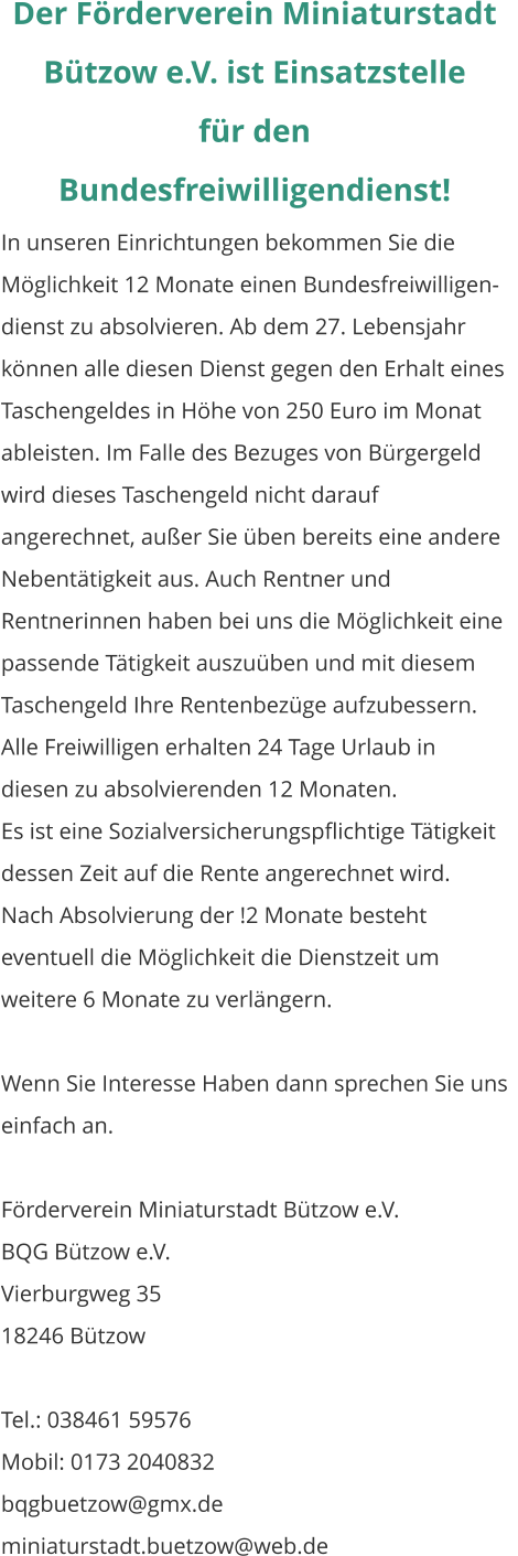 Der Förderverein Miniaturstadt Bützow e.V. ist Einsatzstelle  für den Bundesfreiwilligendienst! In unseren Einrichtungen bekommen Sie die Möglichkeit 12 Monate einen Bundesfreiwilligen-dienst zu absolvieren. Ab dem 27. Lebensjahr können alle diesen Dienst gegen den Erhalt eines Taschengeldes in Höhe von 250 Euro im Monat ableisten. Im Falle des Bezuges von Bürgergeld wird dieses Taschengeld nicht darauf angerechnet, außer Sie üben bereits eine andere Nebentätigkeit aus. Auch Rentner und Rentnerinnen haben bei uns die Möglichkeit eine passende Tätigkeit auszuüben und mit diesem Taschengeld Ihre Rentenbezüge aufzubessern. Alle Freiwilligen erhalten 24 Tage Urlaub in diesen zu absolvierenden 12 Monaten. Es ist eine Sozialversicherungspflichtige Tätigkeit dessen Zeit auf die Rente angerechnet wird. Nach Absolvierung der !2 Monate besteht eventuell die Möglichkeit die Dienstzeit um weitere 6 Monate zu verlängern.  Wenn Sie Interesse Haben dann sprechen Sie uns einfach an.  Förderverein Miniaturstadt Bützow e.V. BQG Bützow e.V. Vierburgweg 35									    18246 Bützow  Tel.: 038461 59576	 Mobil: 0173 2040832 bqgbuetzow@gmx.de miniaturstadt.buetzow@web.de