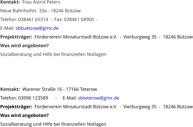 Kontakt:  Frau Astrid Peters Neue Bahnhofstr. 33a - 18246 Bützow    Telefon: 038461 65314  -  Fax: 038461 68900  -   E-Mail: sbbuetzow@gmx.de Projektträger:  Förderverein Miniaturstadt Bützow e.V.  -  Vierburgweg 35  -  18246 Bützow Was wird angeboten? Sozialberatung und Hilfe bei finanziellen Notlagen     Kontakt:  Warener Straße 16 - 17166 Teterow        Telefon: 03996 123589      -     E-Mail: sbteterow@gmx.de Projektträger:  Förderverein Miniaturstadt Bützow e.V.  -  Vierburgweg 35  -  18246 Bützow Was wird angeboten? Sozialberatung und Hilfe bei finanziellen Notlagen