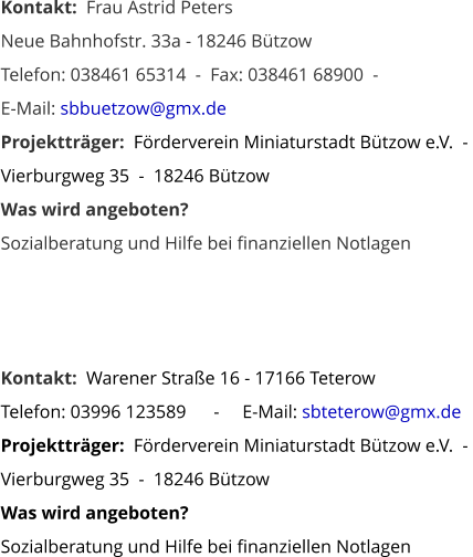 Kontakt:  Frau Astrid Peters Neue Bahnhofstr. 33a - 18246 Bützow    Telefon: 038461 65314  -  Fax: 038461 68900  -   E-Mail: sbbuetzow@gmx.de Projektträger:  Förderverein Miniaturstadt Bützow e.V.  -  Vierburgweg 35  -  18246 Bützow Was wird angeboten? Sozialberatung und Hilfe bei finanziellen Notlagen     Kontakt:  Warener Straße 16 - 17166 Teterow        Telefon: 03996 123589      -     E-Mail: sbteterow@gmx.de Projektträger:  Förderverein Miniaturstadt Bützow e.V.  -  Vierburgweg 35  -  18246 Bützow Was wird angeboten? Sozialberatung und Hilfe bei finanziellen Notlagen